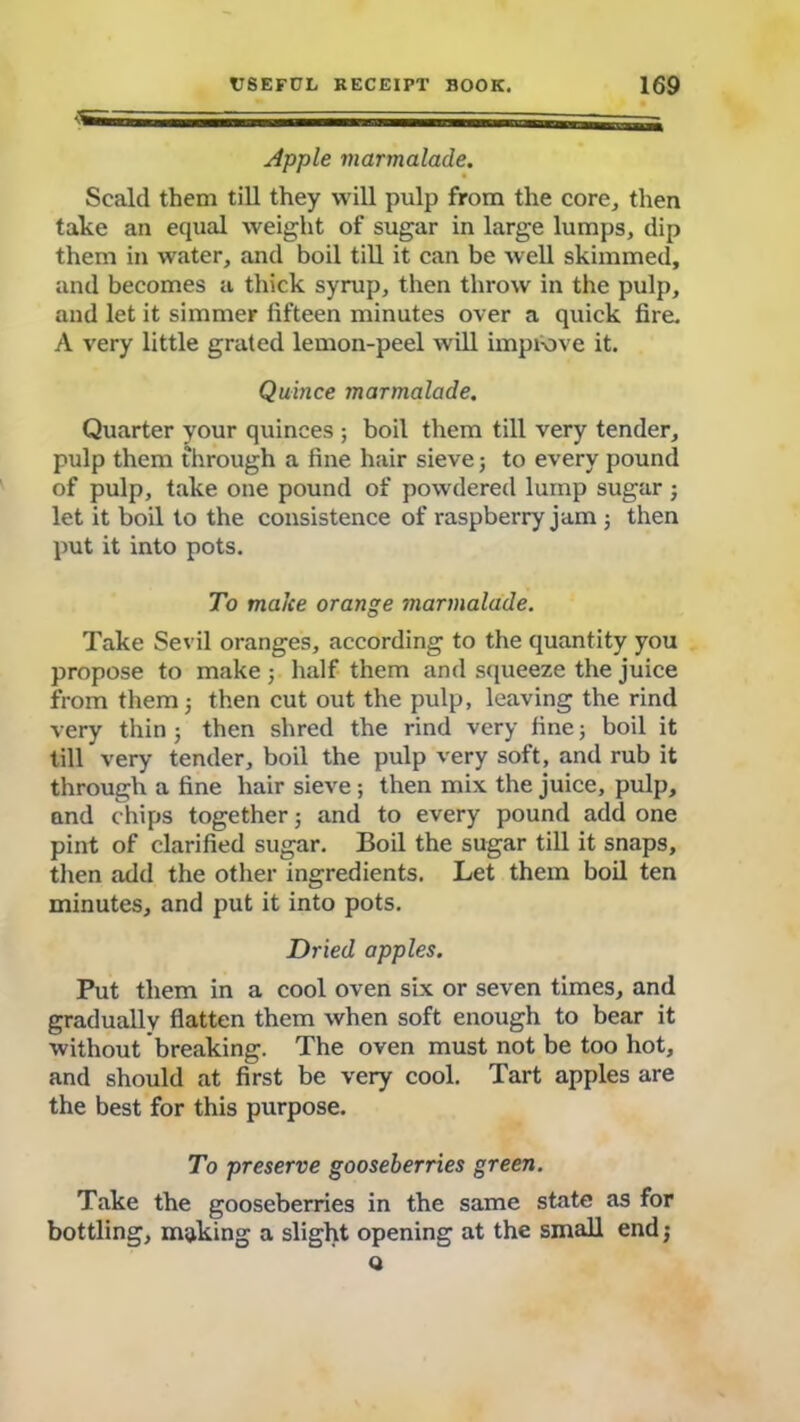 Apple marmalade. Scald them till they will pulp from the core, then take an equal weight of sugar in large lumps, dip them in water, and boil till it can be well skimmed, and becomes a thick syrup, then throw in the pulp, and let it simmer fifteen minutes over a quick fire. A very little grated lemon-peel will improve it. Quince marmalade. Quarter your quinces ; boil them till very tender, pulp them through a fine hair sieve; to every pound of pulp, take one pound of powdered lump sugar ■ let it boil to the consistence of raspberry jam 3 then put it into pots. To make orange marmalade. Take Sevil oranges, according to the quantity you propose to make 3 half them and squeeze the juice from them 5 then cut out the pulp, leaving the rind very thin ; then shred the rind very fine; boil it till very tender, boil the pulp very soft, and rub it through a fine hair sieve ; then mix the juice, pulp, and chips together 3 and to every pound add one pint of clarified sugar. Boil the sugar till it snaps, then add the other ingredients. Let them boil ten minutes, and put it into pots. Dried apples. Put them in a cool oven six or seven times, and gradually flatten them when soft enough to bear it without breaking. The oven must not be too hot, and should at first be very cool. Tart apples are the best for this purpose. To preserve gooseberries green. Take the gooseberries in the same state as for bottling, making a slight opening at the small end 3 Q