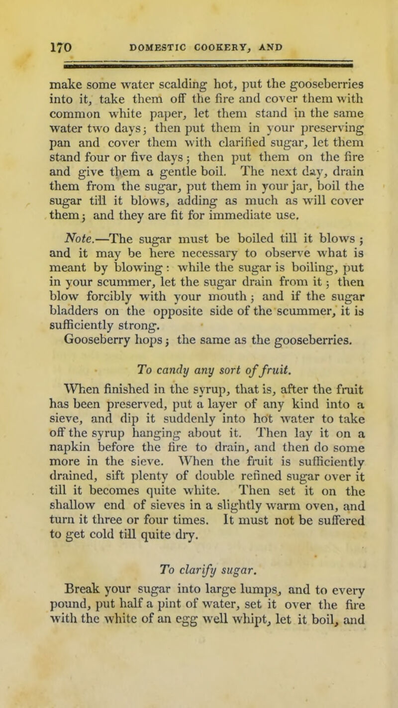 Diake some water scalding hot, put the gooseberries into it, take them off the fire and cover them with common white paper, let them stand in the same water two days 5 then put them in your preserving pan and cover them with clarified sugar, let them stand four or five days; then put them on the fire and give them a gentle boil. The next day, drain them from the sugar, put them in your jar, boil the sugar till it blows, adding as much as will cover them 5 and they are fit for immediate use. Note.—The sugar must be boiled till it blows ; and it may be here necessary to observe what is meant by blowing: while the sugar is boiling, put in your scummer, let the sugar drain from it 5 then blow forcibly with your mouth; and if the sugar bladders on the opposite side of the scummer, it is sufficiently strong. Gooseberry hops 5 the same as the gooseberries. To candy any sort of fruit. When finished in the syrup, that is, after the fruit has been preserved, put a layer of any kind into a sieve, and dip it suddenly into hot water to take off the syrup hanging about it. Then lay it on a napkin before the fire to drain, and then do some more in the sieve. When the fruit is sufficiently drained, sift plenty of double refined sugar over it till it becomes quite white. Then set it on the shallow end of sieves in a slightly warm oven, and turn it three or four times. It must not be suffered to get cold till quite diy. To clarify sugar. Break your sugar into large lumps, and to every pound, put half a pint of water, set it over the fire with the white of an egg well whipt, let it boil, and
