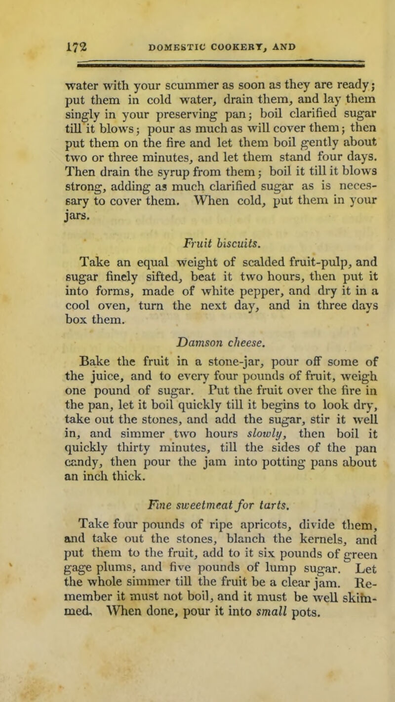 water with your scummer as soon as they are ready; put them in cold water, drain them, and lay them singly in your preserving pan; boil clarified sugar till it blows; pour as much as will cover them; then put them on the fire and let them boil gently about two or three minutes, and let them stand four days. Then drain the syrup from them; boil it till it blows strong, adding as much clarified sugar as is neces- sary to cover them. When cold, put them in your jars. Fruit biscuits. Take an equal weight of scalded fruit-pulp, and sugar finely sifted, beat it two hours, then put it into forms, made of white pepper, and dry it in a cool oven, turn the next day, and in three days box them. Damson cheese. Bake the fruit in a stone-jar, pour off some of the juice, and to every four pounds of fruit, weigh one pound of sugar. Put the fruit over the fire in the pan, let it boil quickly till it begins to look dry, take out the stones, and add the sugar, stir it well in, and simmer two hours slowly, then boil it quickly thirty minutes, till the sides of the pan candy, then pour the jam into potting pans about an inch thick. Fine sweetmeat for tarts. Take four pounds of ripe apricots, divide them, and take out the stones, blanch the kernels, and put them to the fruit, add to it six pounds of green gage plums, and five pounds of lump sugar. Let the whole simmer till the fruit be a clear jam. Re- member it must not boil, and it must be well skihi- med. When done, pour it into small pots.