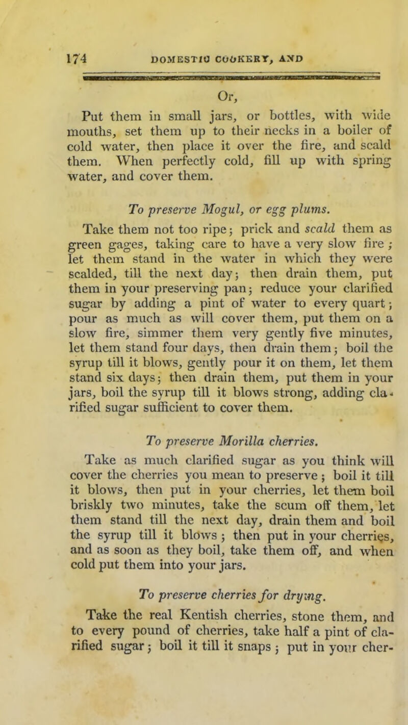 Or, Put them iu small jars, or bottles, with wide mouths, set them up to their necks in a boiler of cold water, then place it over the fire, and scald them. When perfectly cold, fill up with spring water, and cover them. To preserve Mogul, or egg plums. Take them not too ripe; prick and scald them as green gages, taking care to have a very slow fire ; let them stand in the water in which they were scalded, till the next day; then drain them, put them in your preserving pan; reduce your clarified sugar by adding a pint of water to every quart; pour as much as will cover them, put them on a slow fire, simmer them very gently five minutes, let them stand four days, then drain them; boil the syrup till it blows, gently pour it on them, let them stand six days; then drain them, put them in your jars, boil the syrup till it blows strong, adding cla- rified sugar sufficient to cover them. To preserve Morilla cherries. Take as much clarified sugar as you think will cover the cherries you mean to preserve ; boil it till it blows, then put in your cherries, let them boil briskly two minutes, take the scum off them, let them stand till the next day, drain them and boil the syrup till it blows ; then put in your cherries, and as soon as they boil, take them off, and when cold put them into your jars. To preserve cherries for drying. Take the real Kentish cherries, stone them, and to every pound of cherries, take half a pint of cla- rified sugar; boil it till it snaps ; put in your cher-