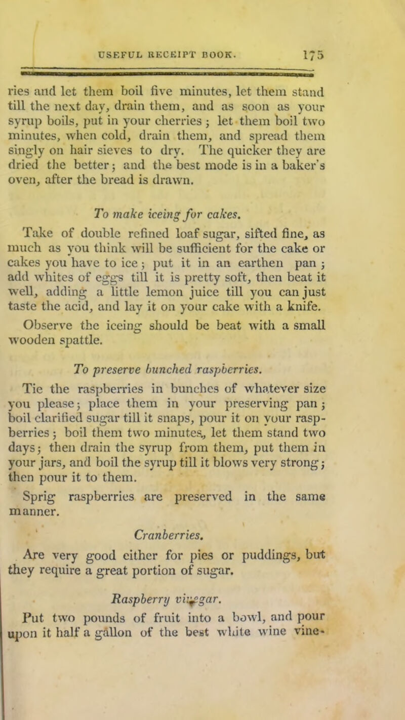 ries and let them boil five minutes, let them stand till the next day, drain them, and as soon as your syrup boils, put in your cherries ; let them boil two minutes, when cold, drain them, and spread them singly on hair sieves to dry. The quicker they are dried the better; and the best mode is in a baker’s oven, after the bread is drawn. To make iceing for cakes. Take of double refined loaf sugar, sifted fine, as much as you think will be sufficient for the cake or cakes you have to ice ; put it in an earthen pan ; add whites of eggs till it is pretty soft, then beat it well, adding a little lemon juice till you can just taste the acid, and lay it on your cake with a knife. Observe the iceing should be beat with a small wooden spattle. To preserve bunched raspberries. Tie the raspberries in bunches of whatever size you please; place them in your preserving pan ; boil clarified sugar till it snaps, pour it on your rasp- berries ; boil them two minutes,, let them stand two days; then drain the syrup from them, put them in your jars, and boil the syrup till it blows very strong; then pour it to them. Sprig raspberries are preserved in the same manner. Cranberries. Are very good either for pies or puddings, but they require a great portion of sugar. Raspberry vi^gar. Put two pounds of fruit into a bowl, and pour upon it half a gallon of the best white wine vine*