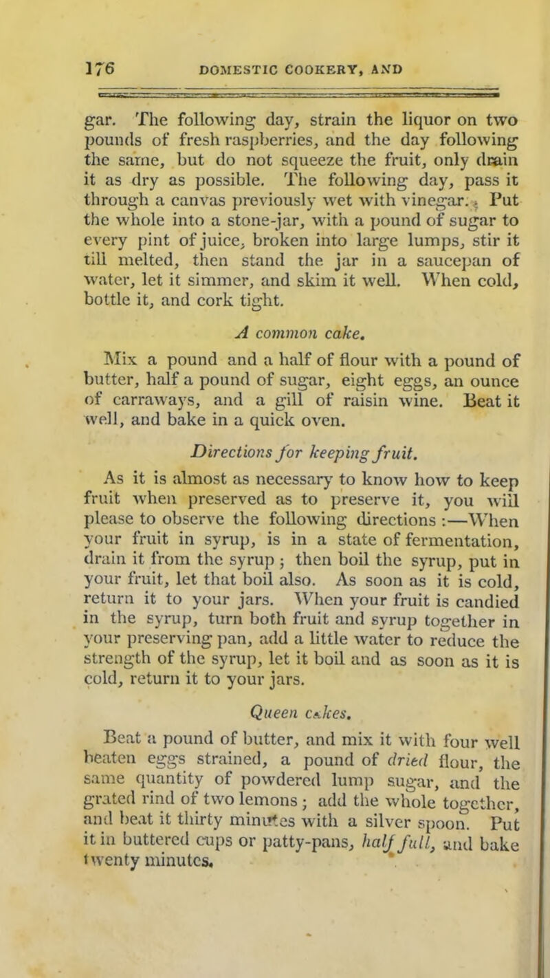 gar. The following day, strain the liquor on two pounds of fresh raspberries, and the day following the same, but do not squeeze the fruit, only drain it as dry as possible. The following day, pass it through a canvas previously wet with vinegar. * Put the whole into a stone-jar, with a pound of sugar to every pint of juice, broken into large lumps, stir it till melted, then stand the jar in a saucepan of water, let it simmer, and skim it well. When cold, bottle it, and cork tight. A common cake. Mix a pound and a half of flour with a pound of butter, half a pound of sugar, eight eggs, an ounce of carraways, and a gill of raisin wine. Beat it well, and bake in a quick oven. Directions for keeping fruit. As it is almost as necessary to know how to keep fruit when preserved as to preserve it, you will please to observe the following directions :—When your fruit in syrup, is in a state of fermentation, drain it from the syrup ; then boil the syrup, put in your fruit, let that boil also. As soon as it is cold, return it to your jars. When your fruit is candied in the syrup, turn both fruit and syrup together in your preserving pan, add a little water to reduce the strength of the syrup, let it boil and as soon as it is cold, return it to your jars. Queen calces. Beat a pound of butter, and mix it with four well beaten eggs strained, a pound of dried flour, the same quantity of powdered lump sugar, and the grated rind of two lemons ; add the whole together, and beat it thirty minutes with a silver spoon. Put it in buttered cups or patty-pans, half full, und bake twenty minutes.