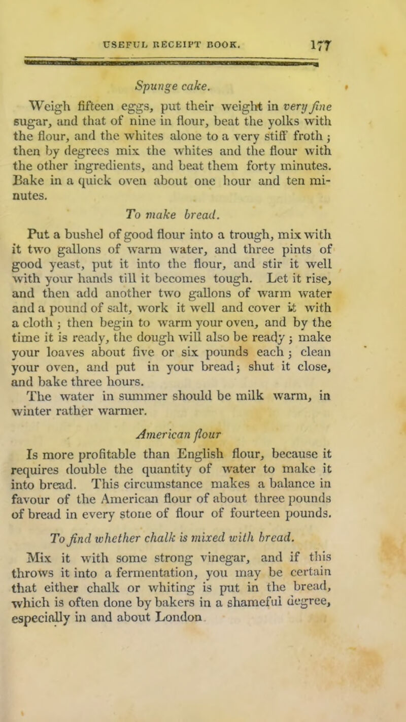 Mam——w—MMggiiimmn— Spunge cake. Weigh fifteen eggs, put their weight in very fine sugar, and that of nine in flour, beat the yolks with the flour, and the whites alone to a very stiff froth ; then by degrees mix the whites and the flour with the other ingredients, and beat them forty minutes. Bake in a quick oven about one hour and ten mi- nutes. To make bread. Put a bushel of good flour into a trough, mix with it two gallons of warm water, and three pints of good yeast, put it into the flour, and stir it well with your hands till it becomes tough. Let it rise, and then add another two gallons of warm water and a pound of salt, work it well and cover it with a cloth } then begin to warm your oven, and by the time it is ready, the dough will also be ready ; make your loaves about five or six pounds each j clean your oven, and put in your bread 5 shut it close, and bake three hours. The water in summer should be milk warm, in winter rather warmer. American flour Is more profitable than English flour, because it requires double the quantity of water to make it into bread. This circumstance makes a balance in favour of the American flour of about three pounds of bread in every stone of flour of fourteen pounds. To find whether chalk is mixed with bread. Mix it with some strong vinegar, and if this throws it into a fermentation, you may be certain that either chalk or whiting is put in the bread, which is often done by bakers in a shameful degree, especially in and about London