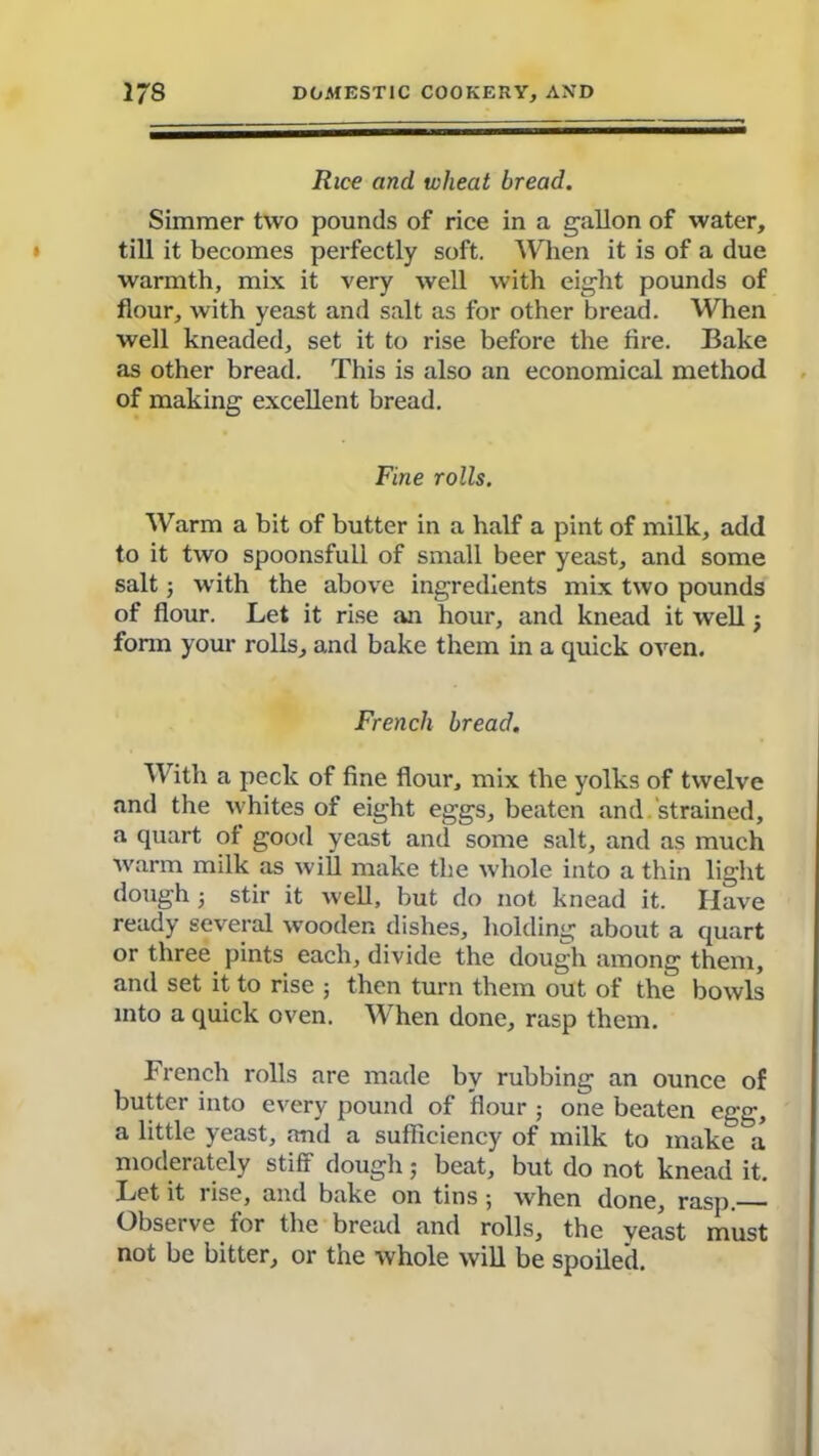 Rice and wheat bread. Simmer two pounds of rice in a gallon of water, till it becomes perfectly soft. When it is of a due warmth, mix it very well with eight pounds of flour, with yeast and salt as for other bread. When well kneaded, set it to rise before the fire. Bake as other bread. This is also an economical method of making excellent bread. Fine rolls. Warm a bit of butter in a half a pint of milk, add to it two spoonsful! of small beer yeast, and some salt; with the above ingredients mix two pounds of flour. Let it rise an hour, and knead it well; form your rolls, and bake them in a quick oven. French bread. With a peck of fine flour, mix the yolks of twelve and the whites of eight eggs, beaten and.strained, a quart of good yeast and some salt, and as much warm milk as will make the whole into a thin light dough j stir it well, but do not knead it. Have ready several wooden dishes, holding about a quart or three pints each, divide the dough among them, and set it to rise ; then turn them out of the bowls into a quick oven. When done, rasp them. French rolls are made by rubbing an ounce of butter into every pound of flour ; one beaten egg, a little yeast, and a sufficiency of milk to make a moderately stiff dough; beat, but do not knead it. Let it rise, and bake on tins; when done, rasp.— Observe for the bread and rolls, the yeast must not be bitter, or the whole will be spoiled.