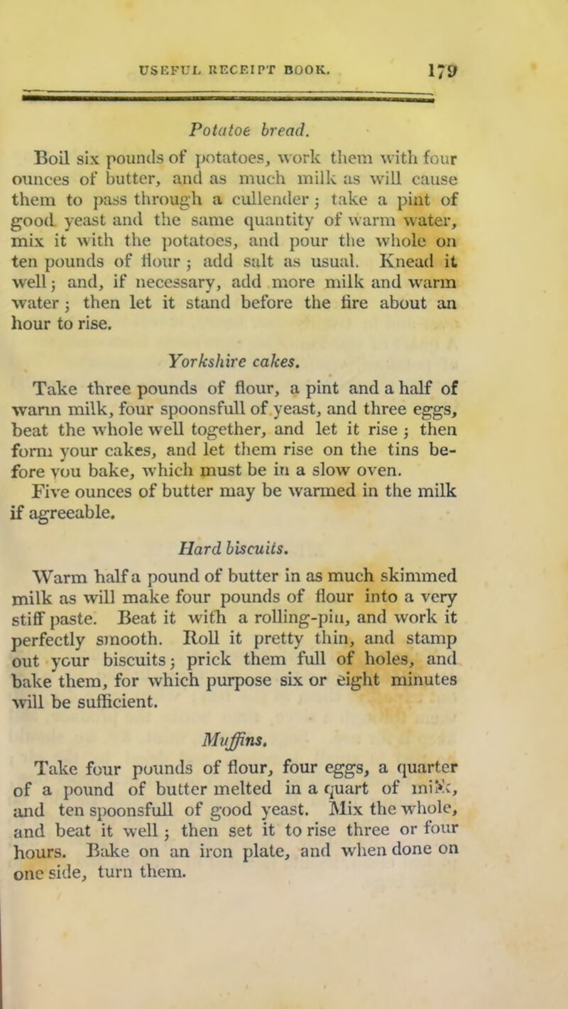 Pota toe bread. Boil six pounds of potatoes, work them with four ounces of butter, and as much milk as will cause them to pass through a cullender ■, take a pint of good yeast and the same quantity of warm water, mix it with the potatoes, and pour the whole on ten pounds of Hour ; add salt as usual. Knead it well; and, if necessary, add more milk and warm water; then let it stand before the tire about an hour to rise. Yorkshire cakes. Take three pounds of flour, a pint and a half of wann milk, four spoonsfull of yeast, and three eggs, beat the -whole well together, and let it rise ; then form your cakes, and let them rise on the tins be- fore vou bake, which must be in a slow oven. Five ounces of butter may be wanned in the milk if agreeable. Hard biscuits. Warm half a pound of butter in as much skimmed milk as will make four pounds of flour into a very stiff paste. Beat it -with a rolling-pin, and work it perfectly smooth. Boll it pretty thin, and stamp out your biscuits; prick them full of holes, and bake them, for which purpose six or eight minutes will be sufficient. Muffins. Take four pounds of flour, four eggs, a quarter of a pound of butter melted in a quart of ini>k, and ten spoonsfull of good yeast. Mix the whole, and beat it well; then set it to rise three or four hours. Bake on an iron plate, and when done on one side, turn them.