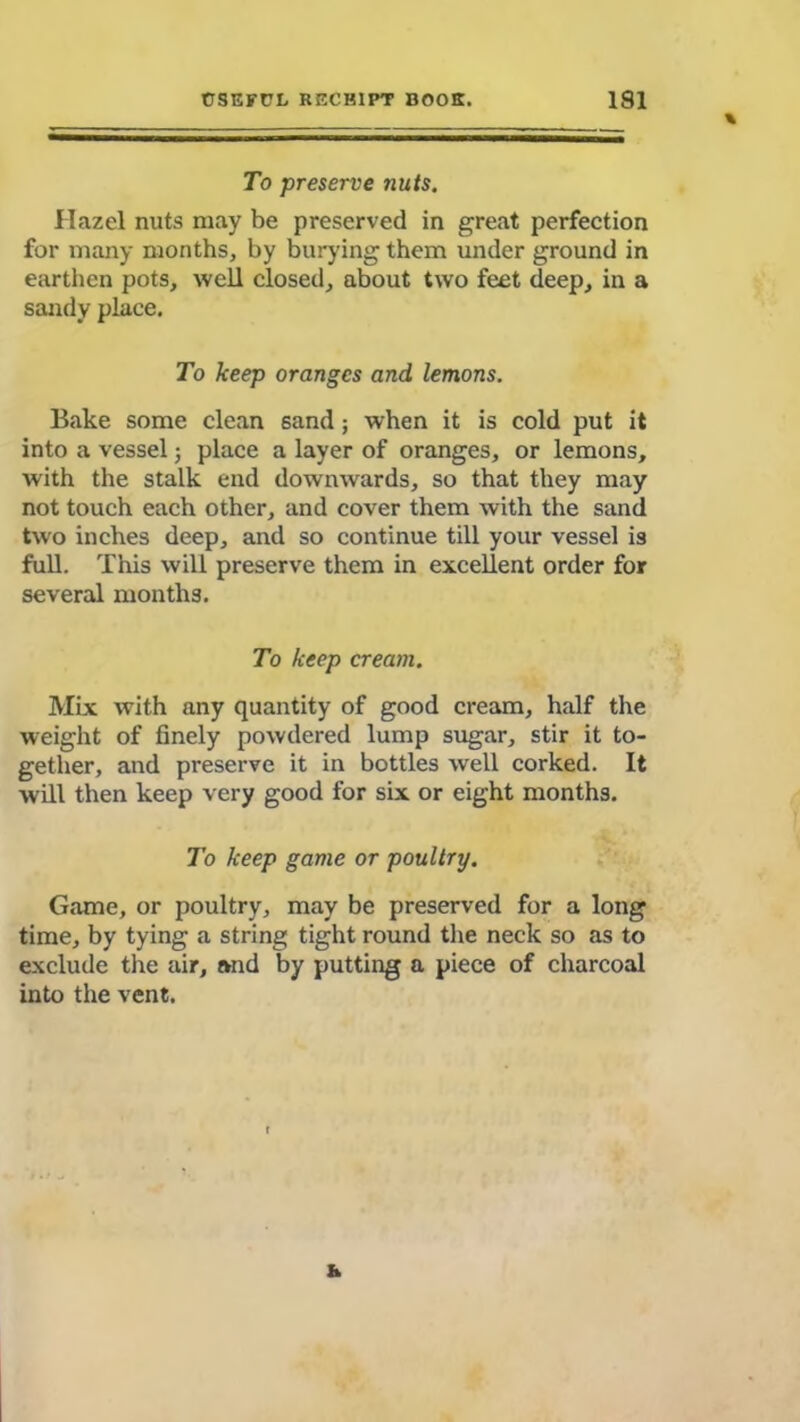\ To preserve nuts. Hazel nuts may be preserved in great perfection for many months, by burying them under ground in earthen pots, well closed, about two feet deep, in a sandy place. To keep oranges and lemons. Bake some clean sand; when it is cold put it into a vessel; place a layer of oranges, or lemons, with the stalk end downwards, so that they may not touch each other, and cover them with the sand two inches deep, and so continue till your vessel is full. This will preserve them in excellent order for several months. To keep cream. Mix with any quantity of good cream, half the weight of finely powdered lump sugar, stir it to- gether, and preserve it in bottles well corked. It will then keep very good for six or eight months. To keep game or poultry. Game, or poultry, may be preserved for a long time, by tying a string tight round the neck so as to exclude the air, »nd by putting a piece of charcoal into the vent. &