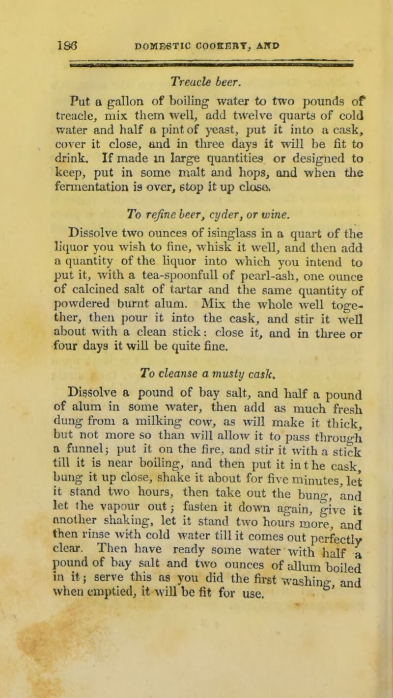 Treacle beer. Put q gallon of boiling water to two pounds of treacle, mix them well, add twelve quarts of cold water and half a pint of yeast, put it into a cask, cover it close, and in three days it wall be fit to drink. If made in large quantities or designed to keep, put in some malt and hops, and when the fermentation is over, 6top it up close. To refine leer, cyder, or wine. Dissolve two ounces of isinglass in a quart of the liquor you wish to fine, whisk it well, and then add a quantity of the liquor into which you intend to put it, with a tea-spoonfull of pearl-ash, one ounce of calcined salt of tartar and the same quantity of powdered burnt alum. Mix the whole well toge- ther, then pour it into the cask, and stir it well about with a clean stick: close it, and in three or four days it will be quite fine. To cleanse a musty cask. Dissolve a pound of bay salt, and half a pound of alum in some water, then add as much fresh dung from a milking cow, as will make it thick, but not more so than will allow it to pass through a funnel; put it on the fire, and stir it with a stick till it is near boiling, and then put it in t he cask bung it up close, shake it about for five minutes, let it stand two hours, then take out the bung, and let the vapour out; fasten it down again, give it another shaking, let it stand two hours more, and then rinse with cold water till it comes out perfectly clear. Then have ready some w-ater with half a pound of bay salt and two ounces of allum boiled in it; serve this as you did the first washing and when emptied, it will be fit for use.