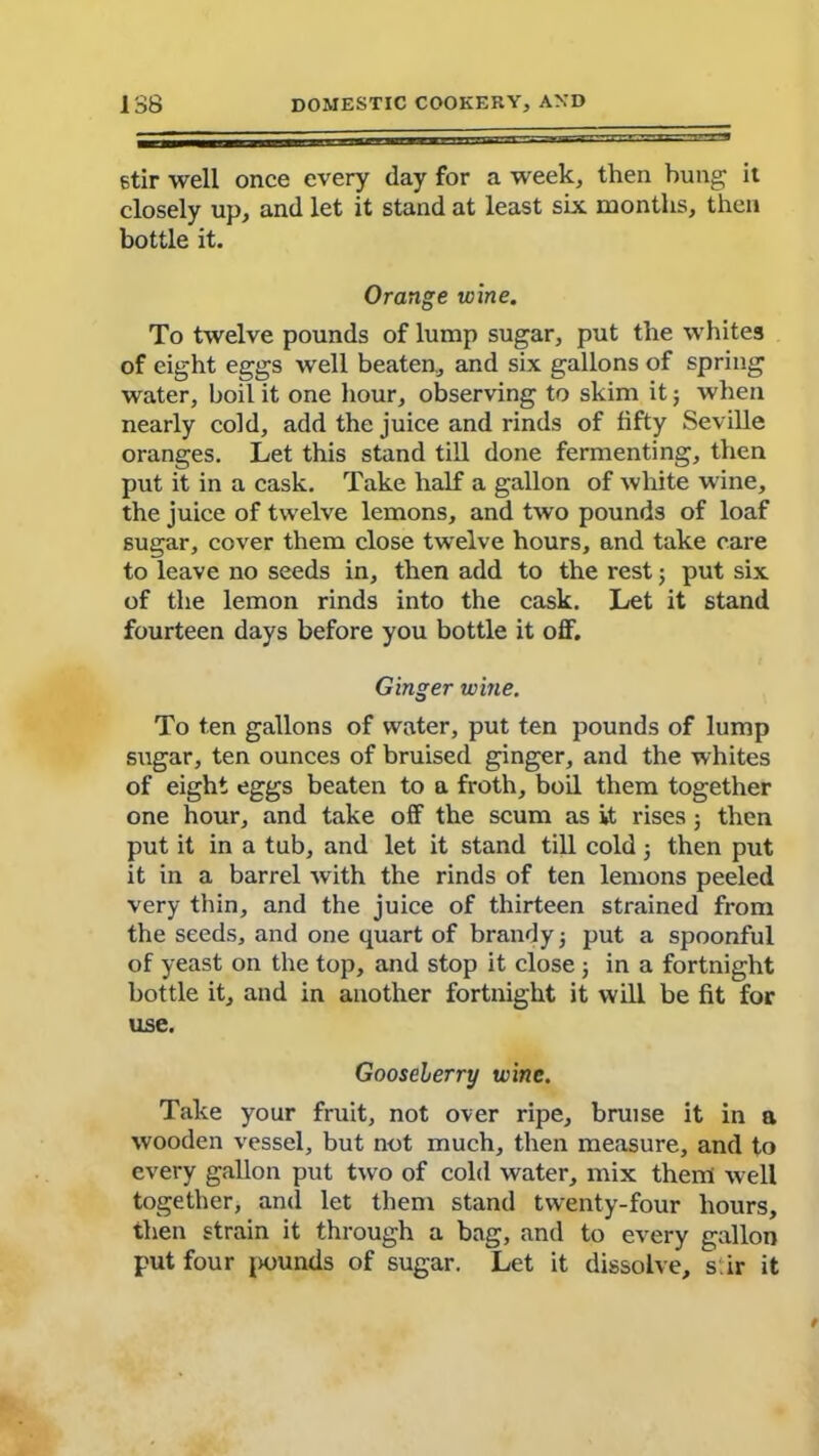 stir well once every day for a week, then hung it closely up, and let it stand at least six months, then bottle it. Orange wine. To twelve pounds of lump sugar, put the whites of eight eggs well beaten, and six gallons of spring water, boil it one hour, observing to skim it; when nearly cold, add the juice and rinds of fifty Seville oranges. Let this stand till done fermenting, then put it in a cask. Take half a gallon of white wine, the juice of twelve lemons, and two pounds of loaf sugar, cover them close twelve hours, and take care to leave no seeds in, then add to the rest; put six of the lemon rinds into the cask. Let it stand fourteen days before you bottle it off. Ginger wine. To ten gallons of water, put ten pounds of lump sugar, ten ounces of bruised ginger, and the whites of eight eggs beaten to a froth, boil them together one hour, and take off the scum as it rises 5 then put it in a tub, and let it stand till cold3 then put it in a barrel with the rinds of ten lemons peeled very thin, and the juice of thirteen strained from the seeds, and one quart of brandy} put a spoonful of yeast on the top, and stop it close 3 in a fortnight bottle it, and in another fortnight it will be fit for use. Gooseberry wine. Take your fruit, not over ripe, bruise it in a wooden vessel, but not much, then measure, and to every gallon put two of cold water, mix then! well together, and let them stand twenty-four hours, then strain it through a bag, and to every gallon put four i>ounds of sugar. Let it dissolve, s ir it