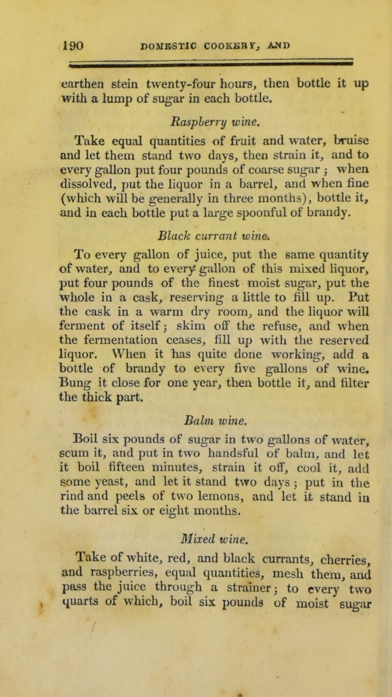 earthen stein twenty-four hours, then bottle it up with a lump of sugar in each bottle. Raspberry wine. Take equal quantities of fruit and water, bruise and let them stand two days, then strain it, and to every gallon put four pounds of coarse sugar ; when dissolved, put the liquor in a barrel, and when fine (which will be generally in three months), bottle it, and in each bottle put a large spoonful of brandy. Black currant wine. To every gallon of juice, put the 6ame quantity of water, and to every gallon of this mixed liquor, put four pounds of the finest moist sugar, put the whole in a cask, reserving a little to fill up. Put the cask in a warm dry room, and the liquor will ferment of itself ; skim off’ the refuse, and when the fermentation ceases, fill up with the reserved liquor. When it has quite done working, add a bottle of brandy to every five gallons of wine. Bung it close for one year, then bottle it, and filter the thick part. Balm wine. Boil six pounds of sugar in two gallons of water, scum it, and put in two handsful of balm, and let it boil fifteen minutes, strain it off, cool it, add some yeast, and let it stand two days ; put in the rind and peels of two lemons, and let it stand in the barrel six or eight months. Mixed wine. Take of white, red, and black currants, cherries, and raspberries, equal quantities, mesh them, and pass the juice through a strainer; to every two quarts of which, boil six pounds of moist sugar