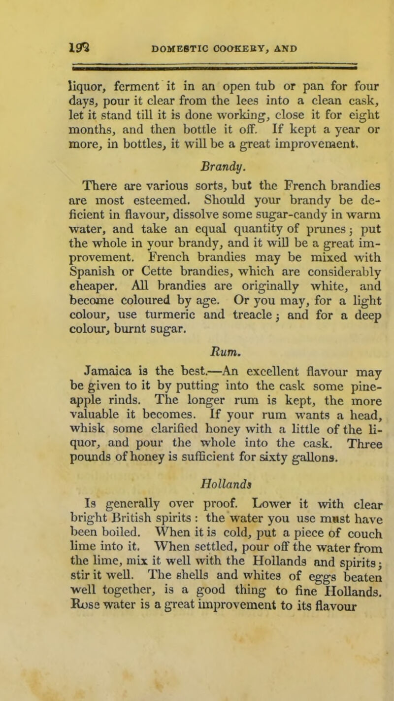 liquor, ferment it in an open tub or pan for four days, pour it clear from the lees into a clean cask, let it stand till it is done working, close it for eight months, and then bottle it off. If kept a year or more, in bottles, it will be a great improvement. Brandy. There are various sorts, but the French brandies are most esteemed. Should your brandy be de- ficient in flavour, dissolve some sugar-candy in warm water, and take an equal quantity of prunes; put the whole in your brandy, and it will be a great im- provement. French brandies may be mixed with Spanish or Cette brandies, which are considerably cheaper. All brandies are originally white, and become coloured by age. Or you may, for a light colour, use turmeric and treacle and for a deep colour, burnt sugar. Rum. Jamaica i3 the best.—An excellent flavour may be given to it by putting into the cask some pine- apple rinds. The longer rum is kept, the more valuable it becomes. If your rum wants a head, whisk some clarified honey with a little of the li- quor, and pour the whole into the cask. Three pounds of honey is sufficient for sixty gallons. Hollands Is generally over proof. Lower it with clear bright British spirits : the water you use must have been boiled. When it is cold, put a piece of couch lime into it. When settled, pour off the water from the lime, mix it well with the Hollands and spirits; stir it well. The shells and whites of eggs beaten well together, is a good thing to fine Hollands. Rose water is a great improvement to its flavour