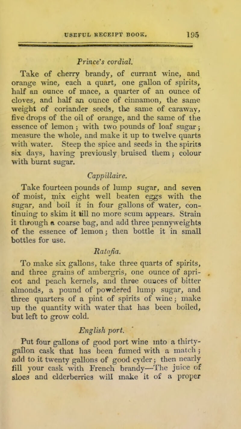 Prince's cordial. Take of cherry brandy, of currant wine, and orange wine, each a quart, one gallon of spirits, half an ounce of mace, a quarter of an ounce of cloves, and half an ounce of cinnamon, the same weight of coriander seeds, the same of caraway* five drops of the oil of orange, and the same of the essence of lemon ; with two pounds of loaf sugar; measure the whole, and make it up to twelve quarts with water. Steep the spice and seeds in the spirits six days, having previously bruised them; colour with burnt sugar. Cappillaire. Take fourteen pounds of lump sugar, and seven of moist, mix eight well beaten eggs with the sugar, and boil it in four gallons of water, con- tinuing to skim it till no more scum appears. Strain it through n. coarse bag, and add three pennyweights of the essence of lemon; then bottle it in small bottles for use. Ratnjia. To make six gallons, take three quarts of spirits, and three grains of ambergris, one ounce of apri- . cot and peach kernels, and three ounces of bitter almonds, a pound of powdered lump sugar, and three quarters of a pint of spirits of wine; make up the quantity with water that has been boiled, but left to grow cold. English port. Put four gallons of good port wine into a thirty- gallon cask that has been fumed with a match; add to it twenty gallons of good cyder; then nearly fill your cask with French brandy—The juice of sloes and elderberries will make it of a proper