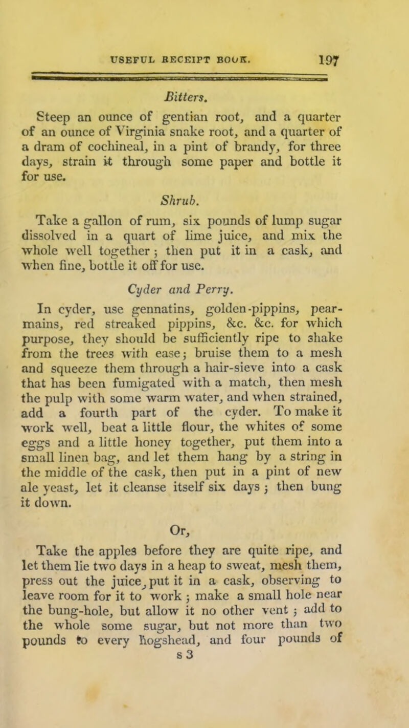 Bitters. Steep an ounce of gentian root, and a quarter of an ounce of Virginia snake root, and a quarter of a dram of cochineal, in a pint of brandy, for three days, strain it through some paper and bottle it for use. Shrub. Take a gallon of rum, six pounds of lump sugar dissolved in a quart of lime juice, and mix the whole •well together; then put it in a cask, and when fine, bottle it off for use. Cyder and Perry. In cyder, use gennatins, golden-pippins, pear- mains, red streaked pippins, &c. &c. for which purpose, they should be sufficiently ripe to shake from the trees with ease; bruise them to a mesh and squeeze them through a hair-sieve into a cask that has been fumigated with a match, then mesh the pulp with some warm water, and when strained, add a fourth part of the cyder. To make it work well, beat a little flour, the whites of some eggs and a little honey together, put them into a small linen bag, and let them hang by a string in the middle of the cask, then put in a pint of new ale yeast, let it cleanse itself six days 3 then bung it down. Or, Take the apples before they are quite ripe, and let them lie two days in a heap to sweat, mesh them, press out the juice^ put it in a cask, observing to leave room for it to work ; make a small hole near the bung-hole, but allow it no other vent ; add to the whole some sugar, but not more than two pounds fo every hogshead, and four pounds of s 3