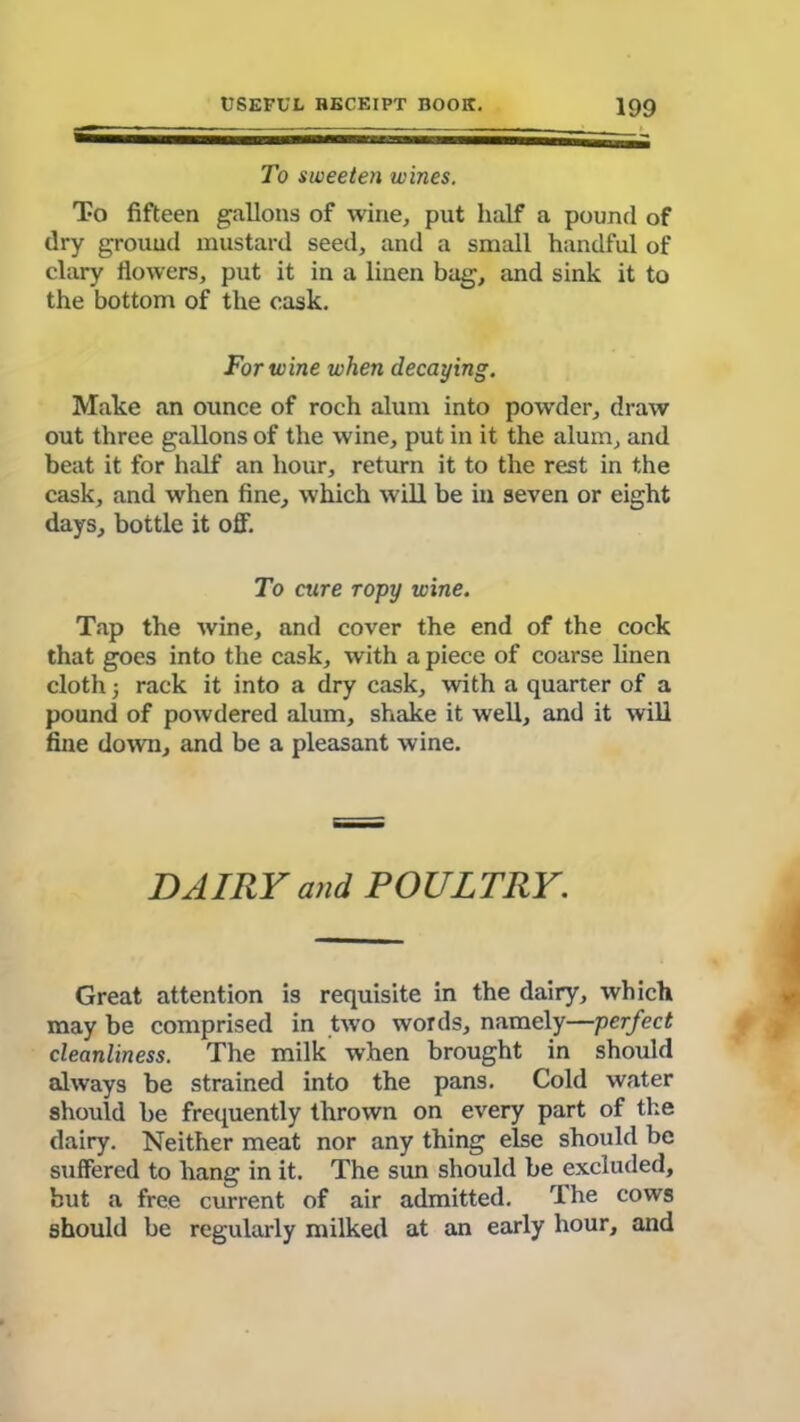 To sweeten wines. To fifteen gallons of wine, put half a pound of dry ground mustard seed, and a small handful of clary flowers, put it in a linen bag, and sink it to the bottom of the cask. For wine when decaying. Make an ounce of roch alum into powder, draw out three gallons of the wine, put in it the alum, and beat it for half an hour, return it to the rest in the cask, and when fine, which will be in seven or eight days, bottle it off. To cure ropy wine. Tap the wine, and cover the end of the cock that goes into the cask, with a piece of coarse linen cloth; rack it into a dry cask, with a quarter of a pound of powdered alum, shake it well, and it will fine down, and be a pleasant wine. DAIRY and POULTRY. Great attention is requisite in the dairy, which may be comprised in two words, namely—perfect cleanliness. The milk when brought in should always be strained into the pans. Cold water should be frequently thrown on every part of the dairy. Neither meat nor any thing else should be suffered to hang in it. The sun should be excluded, but a free current of air admitted. The cows should be regularly milked at an early hour, and