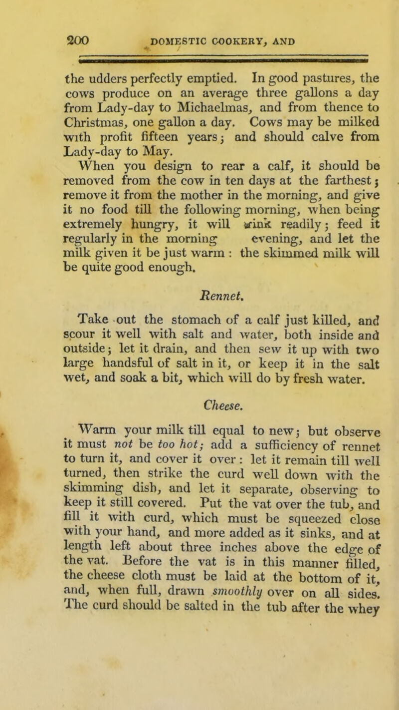 the udders perfectly emptied. In good pastures, the cows produce on an average three gallons a day from Lady-day to Michaelmas, and from thence to Christmas, one gallon a day. Cows may be milked with profit fifteen years; and should calve from Lady-day to May. When you design to rear a calf, it should be removed from the cow in ten days at the farthest j remove it from the mother in the morning, and give it no food till the following morning, when being extremely hungry, it will afink readily; feed it regularly in the morning evening, and let the milk given it be just warm : the skimmed milk will be quite good enough. Rennet. Take out the stomach of a calf just killed, and scour it well with salt and water, both inside and outside ; let it drain, and then sew it up with two large liandsful of salt in it, or keep it in the salt wet, and soak a bit, which will do by fresh water. Cheese. Warm your milk till equal to new; but observe it must not be too hot; add a sufficiency of rennet to turn it, and cover it over: let it remain till well turned, then strike the curd well down with the skimming dish, and let it separate, observing to keep it still covered. Put the vat over the tub, and fill it with curd, which must be squeezed close with your hand, and more added as it sinks, and at length left about three inches above the edge of the vat. Before the vat is in this manner filled, the cheese cloth must be laid at the bottom of it! and, when full, drawn smoothly over on all sides. The curd should be salted in the tub after the whey