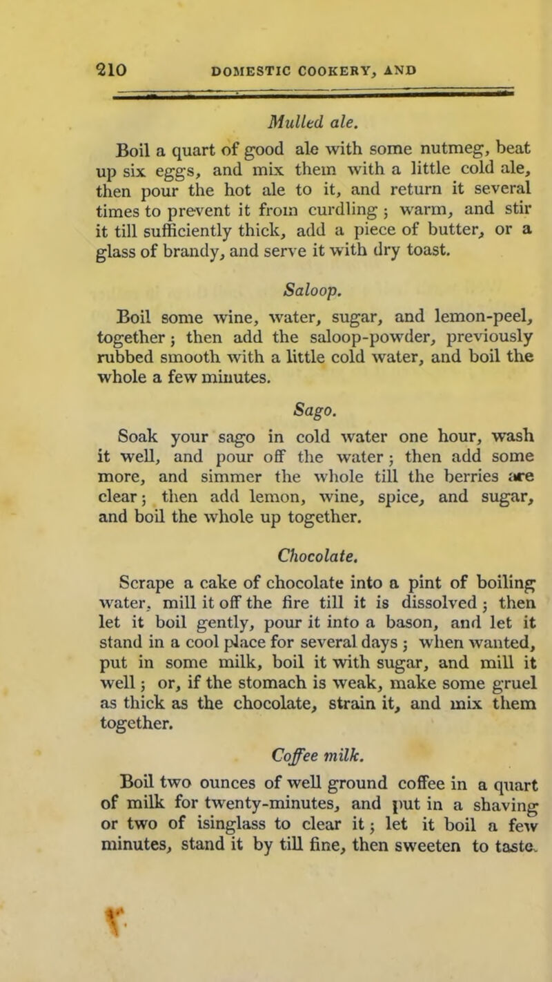 Mulled, ale. Boil a quart of good ale with some nutmeg, beat up six eggs, and mix them with a little cold ale, then pour the hot ale to it, and return it several times to prevent it from curdling ; warm, and stir it till sufficiently thick, add a piece of butter, or a glass of brandy, and serve it with dry toast. Saloop. Boil some wine, water, sugar, and lemon-peel, together; then add the saloop-powder, previously rubbed smooth with a little cold water, and boil the whole a few minutes. Sago. Soak your sago in cold water one hour, wash it well, and pour off the water; then add some more, and simmer the whole till the berries i*re clear ; then add lemon, wine, spice, and sugar, and boil the whole up together. Chocolate. Scrape a cake of chocolate into a pint of boiling water, mill it off the fire till it is dissolved ; then let it boil gently, pour it into a bason, and let it stand in a cool place for several days 3 when wanted, put in some milk, boil it with sugar, and mill it well; or, if the stomach is weak, make some gruel as thick as the chocolate, strain it, and mix them together. Coffee milk. Boil two ounces of well ground coffee in a quart of milk for twenty-minutes, and put in a shaving or two of isinglass to clear it 3 let it boil a few minutes, stand it by till fine, then sweeten to taste. X