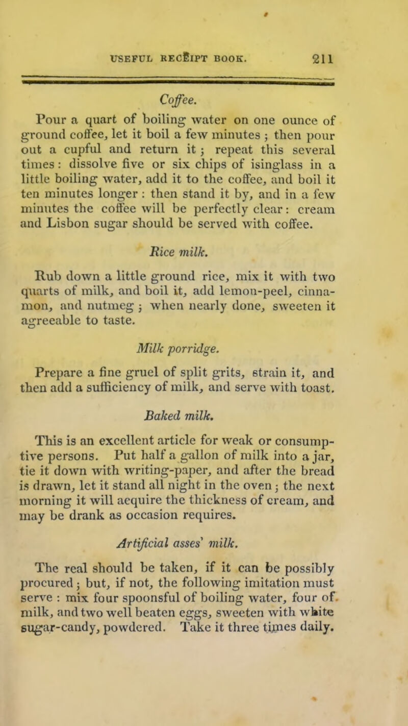 Coffee. Pour a quart of boiling water on one ounce of ground coffee, let it boil a few minutes ; then pour out a cupful and return it j repeat this several times: dissolve five or six chips of isinglass in a little boiling water, add it to the coffee, and boil it ten minutes longer: then stand it by, and in a few minutes the coffee will be perfectly clear: cream and Lisbon sugar should be served with coffee. Rice milk. Rub down a little ground rice, mix it with two quarts of milk, and boil it, add lemon-peel, cinna- mon, and nutmeg 5 when nearly done, sweeten it agreeable to taste. Milk porridge. Prepare a fine gruel of split grits, strain it, and then add a sufficiency of milk, and serve with toast. Baked milk. This is an excellent article for weak or consump- tive persons. Put half a gallon of milk into ajar, tie it down with writing-paper, and after the bread is drawn, let it stand all night in the oven; the next morning it will acquire the thickness of cream, and may be drank as occasion requires. Artificial asses' milk. The real should be taken, if it can be possibly procured ; but, if not, the following imitation must serve : mix four spoonsful of boiling water, four of. milk, and two well beaten eggs, sweeten with white sugar-candy, powdered. Take it three times daily.