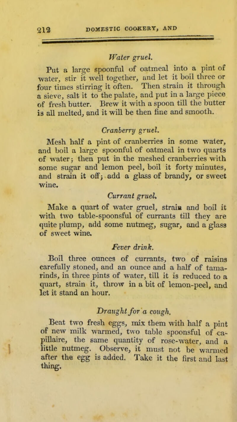 Water gruel. Put a large spoonful of oatmeal into a pint of water, stir it well together, and let it boil three or four times stirring it often. Then strain it through a sieve, salt it to the palate, and put in a large piece of fresh butter. Brew it with a spoon till the butter is all melted, and it will be then fine and smooth. Cranberry gruel. Mesh half a pint of cranberries in some water, and boil a large spoonful of oatmeal in two quarts of water; then put in the meshed cranberries with some sugar and lemon peel, boil it forty minutes, and strain it off; add a glass of brandy, or sweet wine. Currant gruel. Make a quart of water gruel, strain and boil it with two table-spoonsful of currants till they are quite plump, add some nutmeg, sugar, and a glass of sweet wine. Fever drink. Boil three ounces of currants, two of raisins carefully stoned, and an ounce and a half of tama- rinds, in three pints of water, till it is reduced to a quart, strain it, throw in a bit of lemon-peel, and let it stand an hour. Draught for a cough. Beat two fresh eggs, mix them with half a pint of new milk warmed, two table spoonsful of ca- ll illaire, the same quantity of rose-water, and a little nutmeg. Observe, it must not be warmed after the egg is added. Take it the first and last thing.