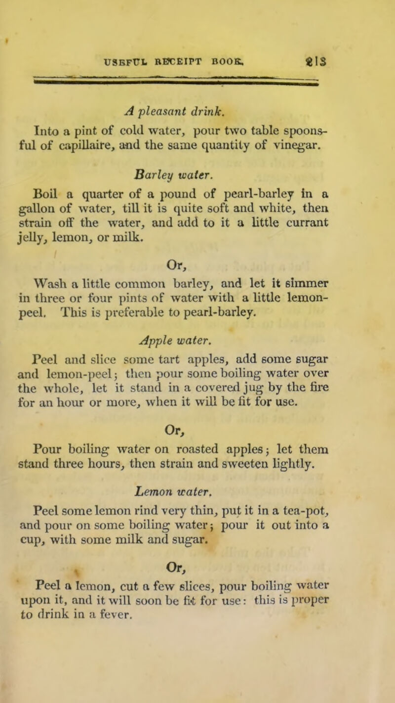 A pleasant drink. Into a pint of cold water, pour two table spoons- ful of capillaire, and the same quantity of vinegar. Barley water. Boil a quarter of a pound of pearl-barley In a gallon of water, till it is quite soft and white, then strain otf the water, and add to it a little currant jelly, lemon, or milk. Or, Wash a little common barley, and let it simmer in three or four pints of water with a little lemon- peel. This is preferable to pearl-barley. Apple water. Peel and slice some tart apples, add some sugar and lemon-peel; then pour some boiling water over the whole, let it stand in a covered jug by the tire for an hour or more, when it will be tit for use. Or, Pour boiling water on roasted apples; let them stand three hours, then strain and sweeten lightly. Lemon water. Peel some lemon rind very thin, put it in a tea-pot, and pour on some boiling water; pour it out into a cup, with some milk and sugar. Or, Peel a lemon, cut a few slices, pour boiling water upon it, and it will soon be fit for use: this is proper to drink in a fever.