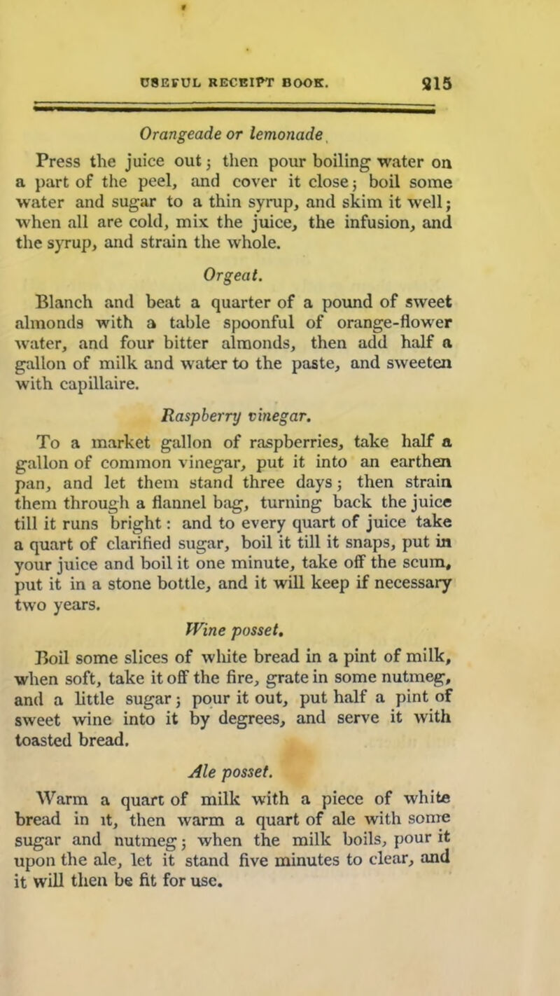 Orangeade or lemonade Press the juice out; then pour boiling water on a part of the peel, and cover it close ; boil some water and sugar to a thin syrup, and skim it well; when all are cold, mix the juice, the infusion, and the syrup, and strain the whole. Orgeat. Blanch and beat a quarter of a pound of sweet almonds with a table spoonful of orange-flower water, and four bitter almonds, then add half a gallon of milk and water to the paste, and sweeten with capillaire. Raspberry vinegar. To a market gallon of raspberries, take half a gallon of common vinegar, put it into an earthen pan, and let them stand three days; then strain them through a flannel bag, turning back the juice till it runs bright: and to every quart of juice take a quart of clarified sugar, boil it till it snaps, put in your juice and boil it one minute, take off the scum, put it in a stone bottle, and it will keep if necessary two years. Wine posset. Boil some slices of wliite bread in a pint of milk, when soft, take it off the fire, grate in some nutmeg, and a little sugar; pour it out, put half a pint of sweet wine into it by degrees, and serve it with toasted bread. Ale posset. Warm a quart of milk with a piece of white bread in it, then warm a quart of ale with some sugar and nutmeg; when the milk boils, pour it upon the ale, let it stand five minutes to clear, and it will then be fit for use.