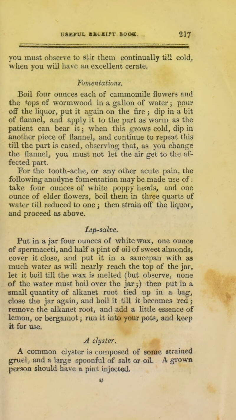 you must observe to stir them continually till cold, when you will have an excellent cerate. Fomentations. Boil four ounces each of cammomile flowers and the tops of wormwood in a gallon of water ; pour off the liquor, put it again on the fire ; dip in a bit of flannel, and apply it to the part as warm as the patient can bear it 5 when this grows cold, dip in another piece of flannel, and continue to repeat this till the part is eased, observing that, as you change the flannel, you must not let the air get to the af- fected part. For the tooth-ache, or any other acute pain, the following anodyne fomentation may be made use of: take four ounces of white poppy heads, and one ounce of elder flowers, boil them in three quarts of water till reduced to one ; then strain off the liquor, and proceed as above. Lip-salve. Put in a jar four ounces of white wax, one ounce of spermaceti, and half a pint of oil of sweet almonds, cover it close, and put it in a saucepan with as much water as will nearly reach the top of the jar, let it boil till the wax is melted (but observe, none of the water must boil over the jar ;) then put in a small quantity of alkanet root tied up in a bag, close the jar again, and boil it till it becomes red ; remove the alkanet root, and add a little essence of lemon, or bergamot; run it into your pots, and keep it for use. A clyster. A common clyster is composed of some strained gruel, and a large spoonful of salt or oil. A grown person should have a pint injected. u