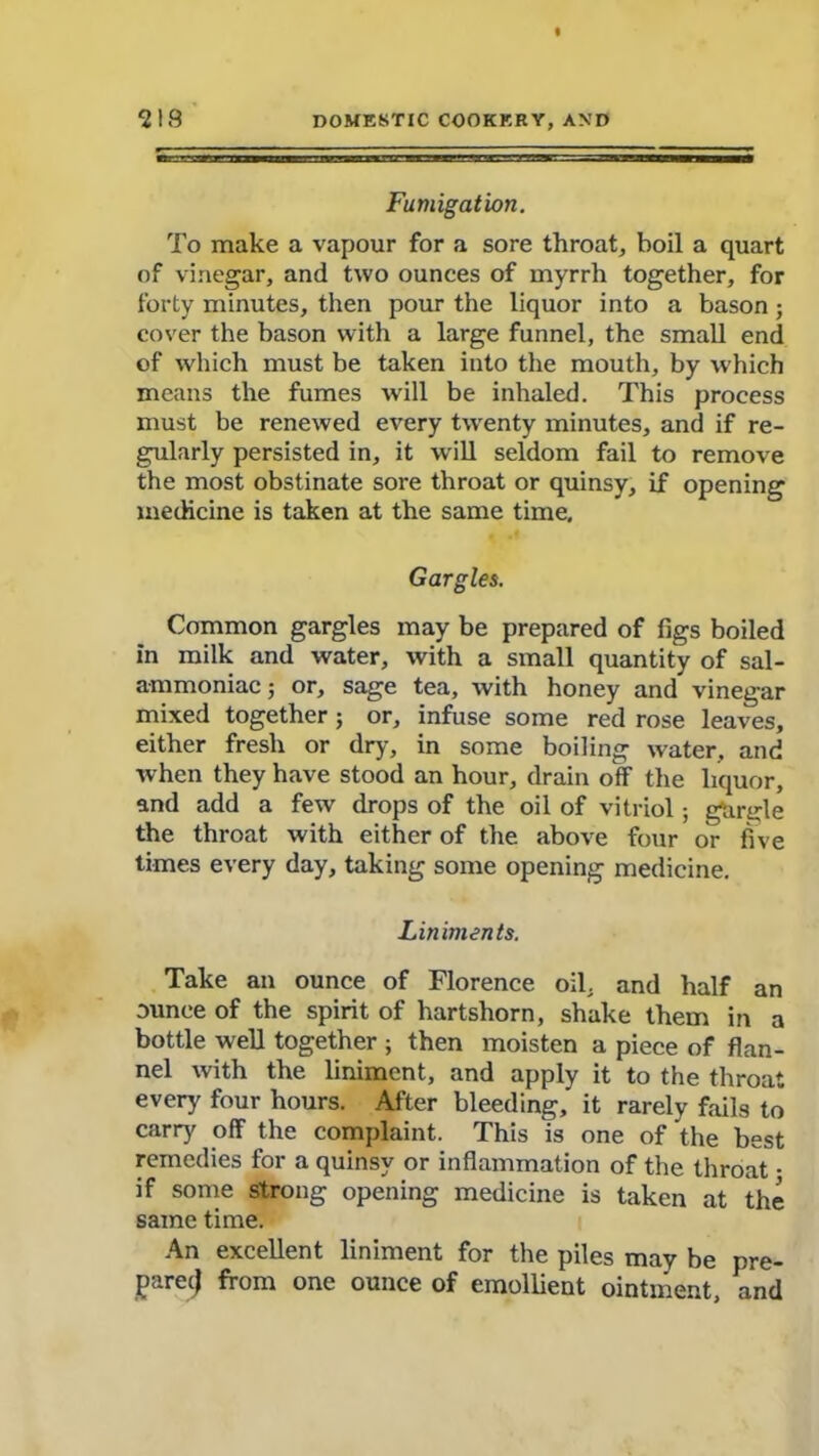 Fumigation. To make a vapour for a sore throat, boil a quart of vinegar, and two ounces of myrrh together, for forty minutes, then pour the liquor into a bason; cover the bason with a large funnel, the small end of which must be taken into the mouth, by which means the fumes will be inhaled. This process must be renewed every tw'enty minutes, and if re- gularly persisted in, it will seldom fail to remove the most obstinate sore throat or quinsy, if opening medicine is taken at the same time. Gargles. Common gargles may be prepared of figs boiled in milk and water, with a small quantity of sal- ammoniac j or, sage tea, with honey and vinegar mixed together; or, infuse some red rose leaves, either fresh or dry, in some boiling water, and when they have stood an hour, drain off the liquor, and add a few drops of the oil of vitriol; gurgle the throat with either of the above four or five times every day, taking some opening medicine. Liniments. Take an ounce of Florence oil. and half an ounce of the spirit of hartshorn, shake them in a bottle well together ; then moisten a piece of flan- nel with the liniment, and apply it to the throat every four hours. After bleeding, it rarely fails to carry off the complaint. This is one of the best remedies for a quinsy or inflammation of the throat • if some strong opening medicine is taken at the same time. An excellent liniment for the piles may be pre- pay] from one ounce of emollient ointment, and