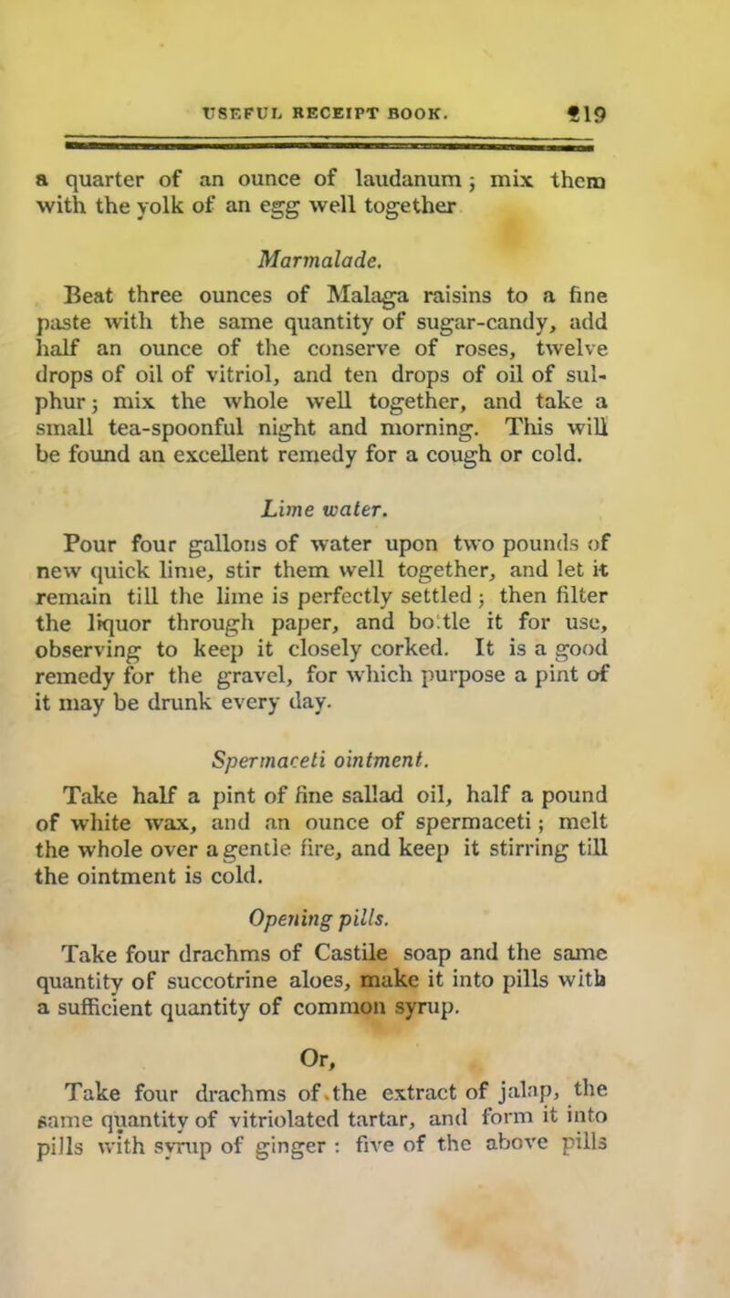 a quarter of an ounce of laudanum; mix them with the yolk of an egg well together Marmalade. Beat three ounces of Malaga raisins to a fine paste with the same quantity of sugar-candy, add half an ounce of the conserve of roses, twelve drops of oil of vitriol, and ten drops of oil of sul- phur ; mix the whole well together, and take a small tea-spoonful night and morning. This will be found an excellent remedy for a cough or cold. Lime water. Pour four gallons of water upon two pounds of new quick lime, stir them well together, and let it remain till the lime is perfectly settled ; then filter the liquor through paper, and bo tie it for use, observing to keep it closely corked. It is a good remedy for the gravel, for which purpose a pint of it may be drunk every day. Spermaceti ointment. Take half a pint of fine sallad oil, half a pound of white wax, and an ounce of spermaceti; melt the whole over a gentle fire, and keep it stirring till the ointment is cold. Opening pills. Take four drachms of Castile soap and the same quantity of succotrine aloes, make it into pills with a sufficient quantity of common syrup. Or, Take four drachms of .the extract of jalap, the same quantity of vitriolatcd tartar, and form it into pills with syrup of ginger : five of the above pills