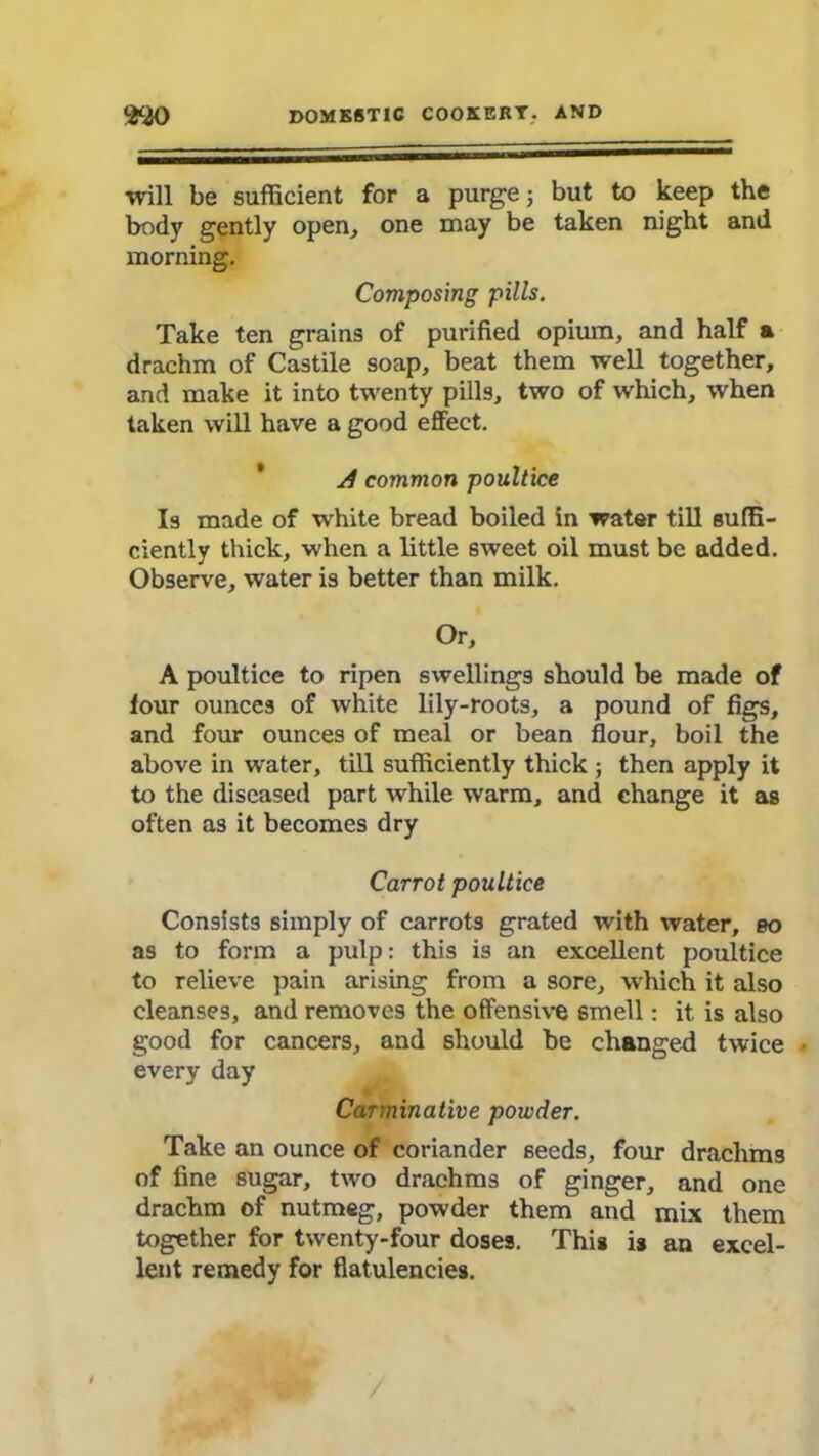 will be sufficient for a purge; but to keep the body gently open, one may be taken night and morning. Composing pills. Take ten grains of purified opium, and half a drachm of Castile soap, beat them well together, and make it into twenty pills, two of which, when taken will have a good effect. A common poultice Is made of white bread boiled in water till suffi- ciently thick, when a little sweet oil must be added. Observe, water is better than milk. Or, A poultice to ripen swellings should be made of four ounces of white lily-roots, a pound of figs, and four ounces of meal or bean flour, boil the above in water, till sufficiently thick; then apply it to the diseased part while warm, and change it as often as it becomes dry Carrot poultice Consists simply of carrots grated with water, 00 as to form a pulp: this is an excellent poultice to relieve pain arising from a sore, which it also cleanses, and removes the offensive smell: it is also good for cancers, and should be changed twice • every day Carminative powder. Take an ounce of coriander seeds, four drachms of fine sugar, two drachms of ginger, and one drachm of nutmeg, powder them and mix them together for twenty-four doses. This is an excel- lent remedy for flatulencies.