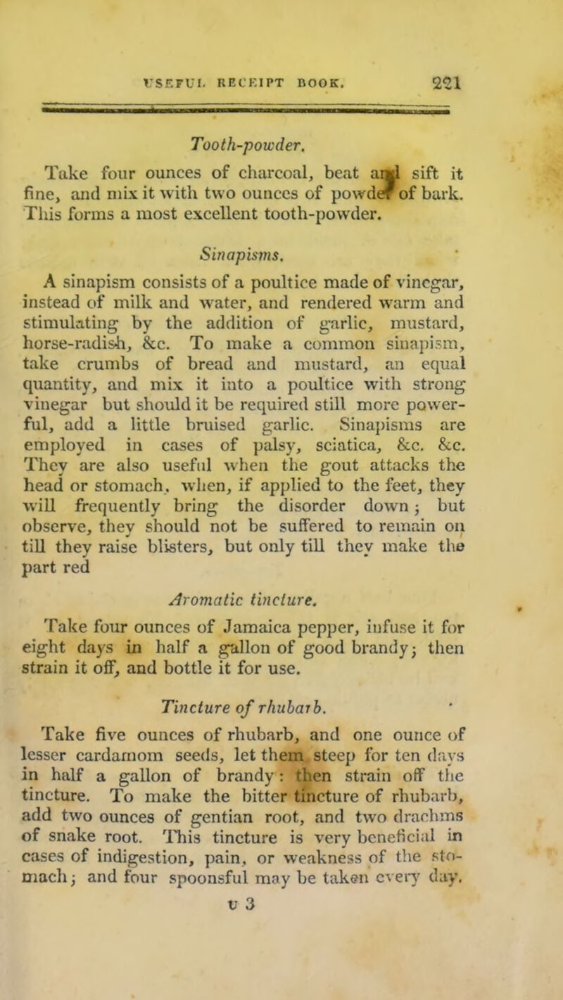 Tooth-powder. Take four ounces of charcoal, beat and sift it fine, and mix it with two ounces of powder of bark. This forms a most excellent tooth-powder. Sinapisms. A sinapism consists of a poultice made of vinegar, instead of milk and water, and rendered warm and stimulating by the addition of garlic, mustard, horse-radish, &c. To make a common sinapism, take crumbs of bread and mustard, an equal quantity, and mix it into a poultice with strong vinegar but should it be required still more power- ful, add a little bruised garlic. Sinapisms are employed in cases of palsy, sciatica, &c. &c. They are also useful when the gout attacks the head or stomach, when, if applied to the feet, they will frequently bring the disorder down; but observe, they should not be suffered to remain on till they raise blisters, but only till they make the part red Aromatic tincture. 'fake four ounces of Jamaica pepper, infuse it for eight days in half a gallon of good brandy; then strain it off, and bottle it for use. Tincture of rhubarb. Take five ounces of rhubarb, and one ounce of lesser cardamom seeds, let them steep for ten days in half a gallon of brandy: then strain off the tincture. To make the bitter tincture of rhubarb, add two ounces of gentian root, and two drachms of snake root. This tincture is very beneficial in cases of indigestion, pain, or weakness of the sto- mach ; and four spoonsful may be taken every day. U 3