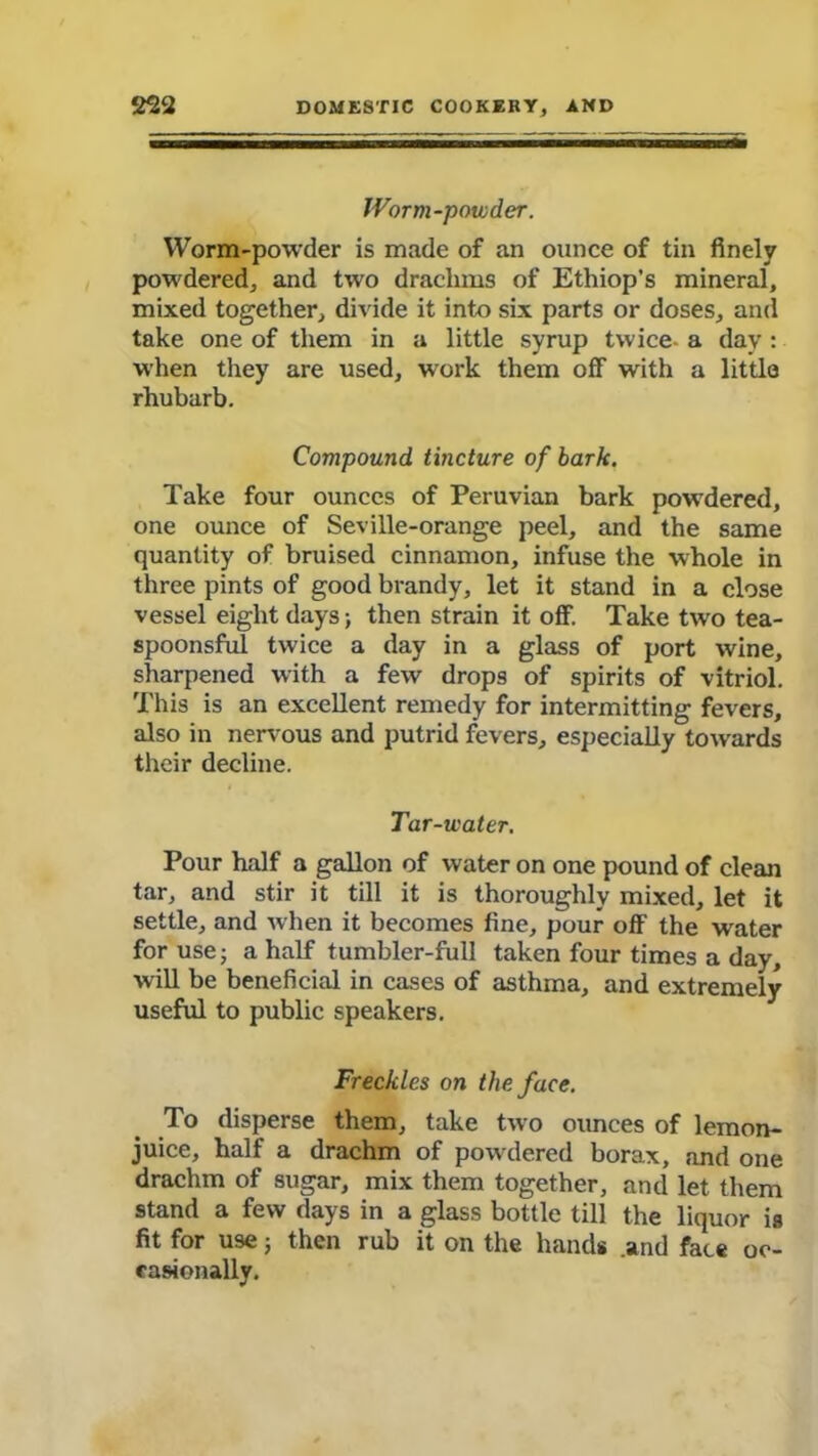 Worm-powder. Worm-powder is made of an ounce of tin finely powdered, and two drachms of Ethiop’s mineral, mixed together, divide it into six parts or doses, and take one of them in a little syrup twice- a day : when they are used, work them off with a little rhubarb. Compound tincture of bark. Take four ounces of Peruvian bark powdered, one ounce of Seville-orange peel, and the same quantity of bruised cinnamon, infuse the whole in three pints of good brandy, let it stand in a close vessel eight days; then strain it off. Take two tea- spoonsfnl twice a day in a glass of port wine, sharpened with a few drops of spirits of vitriol. This is an excellent remedy for intermitting fevers, also in nervous and putrid fevers, especially towards their decline. Tar-water. Pour half a gallon of water on one pound of clean tar, and stir it till it is thoroughly mixed, let it settle, and when it becomes fine, pour off the water for use; a half tumbler-full taken four times a day, will be beneficial in cases of asthma, and extremely useful to public speakers. Freckles on the face. To disperse them, take two ounces of lemon- juice, half a drachm of powdered borax, and one drachm of sugar, mix them together, and let them stand a few days in a glass bottle till the liquor is fit for use; then rub it on the hands .and face oc- casionally.