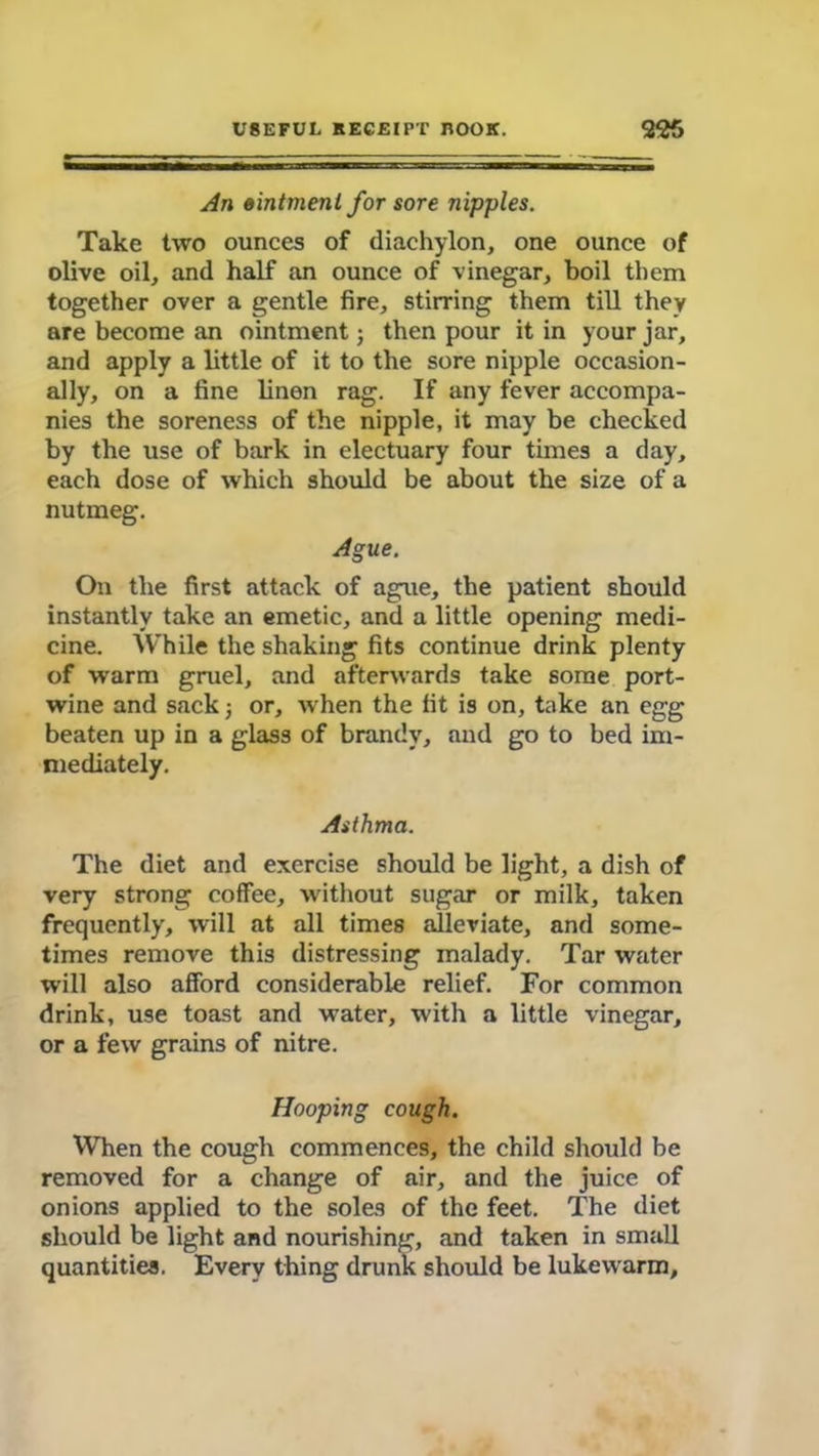 An ointment for sore nipples. Take two ounces of diachylon, one ounce of olive oil, and half an ounce of vinegar, boil them together over a gentle fire, stirring them till they are become an ointment; then pour it in your jar, and apply a little of it to the sore nipple occasion- ally, on a fine linen rag. If any fever accompa- nies the soreness of the nipple, it may be checked by the use of bark in electuary four times a day, each dose of which should be about the size of a nutmeg. Ague. On the first attack of ague, the patient should instantly take an emetic, and a little opening medi- cine. While the shaking fits continue drink plenty of warm gruel, and afterwards take some port- wine and sack; or, when the fit is on, take an egg beaten up in a glass of brandy, and go to bed im- mediately. Asthma. The diet and exercise should be light, a dish of very strong coffee, without sugar or milk, taken frequently, will at all times alleviate, and some- times remove this distressing malady. Tar water will also afford considerable relief. For common drink, use toast and water, with a little vinegar, or a few grains of nitre. Hooping cough. When the cough commences, the child should be removed for a change of air, and the juice of onions applied to the soles of the feet. The diet should be light and nourishing, and taken in small quantities. Every thing drunk should be lukewarm.