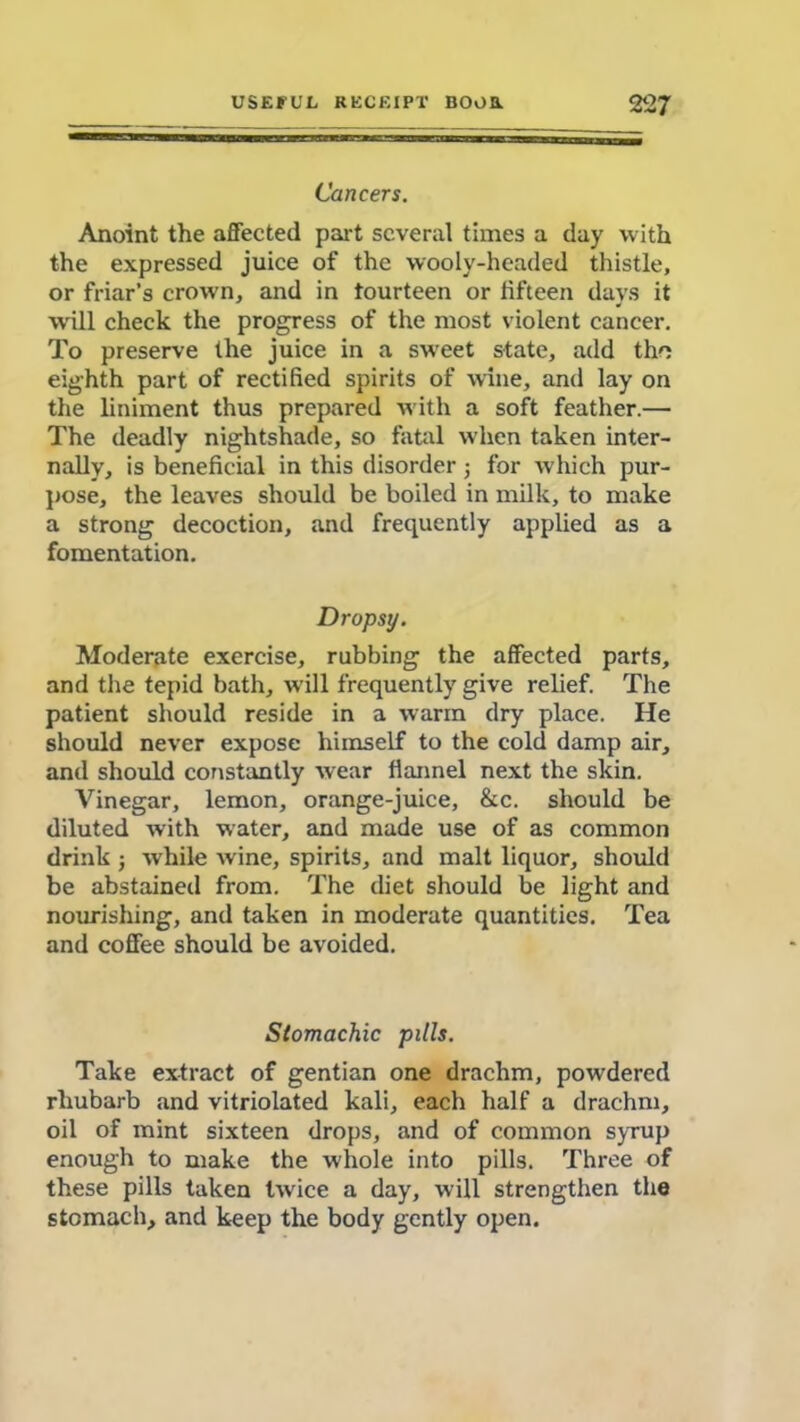 Cancers. Anoint the affected part several times a day with the expressed juice of the wooly-headed thistle, or friar’s crown, and in fourteen or fifteen days it will check the progress of the most violent cancer. To preserve the juice in a sweet state, add the eighth part of rectified spirits of wine, and lay on the liniment thus prepared with a soft feather.— The deadly nightshade, so fatal when taken inter- nally, is beneficial in this disorder; for which pur- pose, the leaves should be boiled in milk, to make a strong decoction, and frequently applied as a fomentation. Dropsy. Moderate exercise, rubbing the affected parts, and the tepid bath, will frequently give relief. The patient should reside in a warm dry place. He should never expose himself to the cold damp air, and should constantly wear flannel next the skin. Vinegar, lemon, orange-juice, &c. should be diluted with water, and made use of as common drink j while wine, spirits, and malt liquor, should be abstained from. The diet should be light and nourishing, and taken in moderate quantities. Tea and coffee should be avoided. Stomachic pills. Take extract of gentian one drachm, pow'dered rhubarb and vitriolated kali, each half a drachm, oil of mint sixteen drops, and of common syrup enough to make the whole into pills. Three of these pills taken twice a day, will strengthen the stomach, and keep the body gently open.