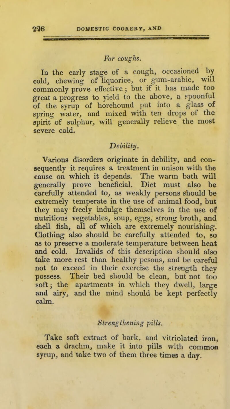For coughs. In the early stage of a cough, occasioned by cold, chewing of liquorice, or gum-arabic, will commonly prove effective3 but if it has made too great a progress to yield to the above, a spoonful of the syrup of liorehound put into a glass of spring water, and mixed with ten drops of the spirit of sulphur, will generally relieve the most severe cold. Debility. Various disorders originate in debility, and con- sequently it requires a treatment in unison with the cause on which it depends. The warm bath will generally prove beneficial. Diet must also be carefully attended to, as weakly persons should be extremely temperate in the use of animal food, but they may freely indulge themselves in the use of nutritious vegetables, soup, eggs, strong broth, and shell fish, all of which are extremely nourishing. Clothing also should be carefully attended to, so as to preserve a moderate temperature between heat and cold. Invalids of this description should also take more rest than healthy pesons, and be careful not to exceed in their exercise the strength they possess. Their bed should be clean, but not too soft 3 the apartments in which they dwell, large and airy, and the mind should be kept perfectly calm. Strengthening pills. Take soft extract of bark, and vitriolated iron, each a drachm, make it into pills with common syrup, and take two of them three times a day.