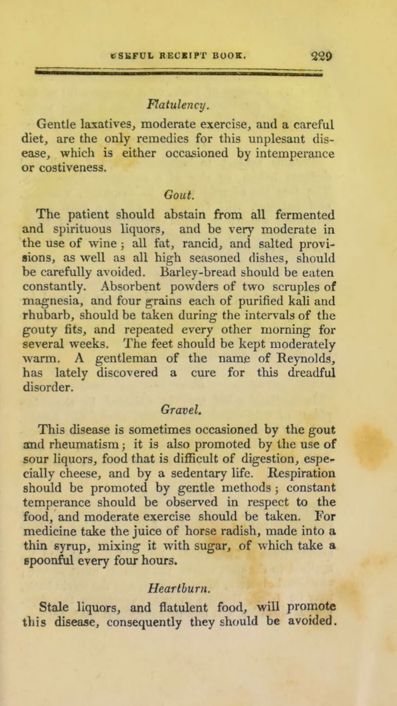 Flatulency. Gentle laxatives, moderate exercise, and a careful diet, are the only remedies for this unplesant dis- ease, which is either occasioned by intemperance or costiveness. Gout. The patient should abstain from all fermented and spirituous liquors, and be very moderate in the use of wine ; all fat, rancid, and salted provi- sions, as well as all high seasoned dishes, should be carefully avoided. Barley-bread should be eaten constantly. Absorbent powders of two scruples of magnesia, and four grains each of purified kali and rhubarb, should be taken during the intervals of the gouty fits, and repeated every other morning for several weeks. The feet should be kept moderately warm. A gentleman of the name of Reynolds, has lately discovered a cure for this dreadful disorder. Gravel. This disease is sometimes occasioned by the gout and rheumatism; it is also promoted by the use of sour liquors, food that is difficult of digestion, espe- cially cheese, and by a sedentary life. Respiration should be promoted by gentle methods; constant temperance should be observed in respect to the food, and moderate exercise should be taken. For medicine take the juice of horse radish, made into a thin syrup, mixing it with sugar, of which take a spoonful every four hours. Heartburn. Stale liquors, and flatulent food, will promote this disease, consequently they should be avoided.