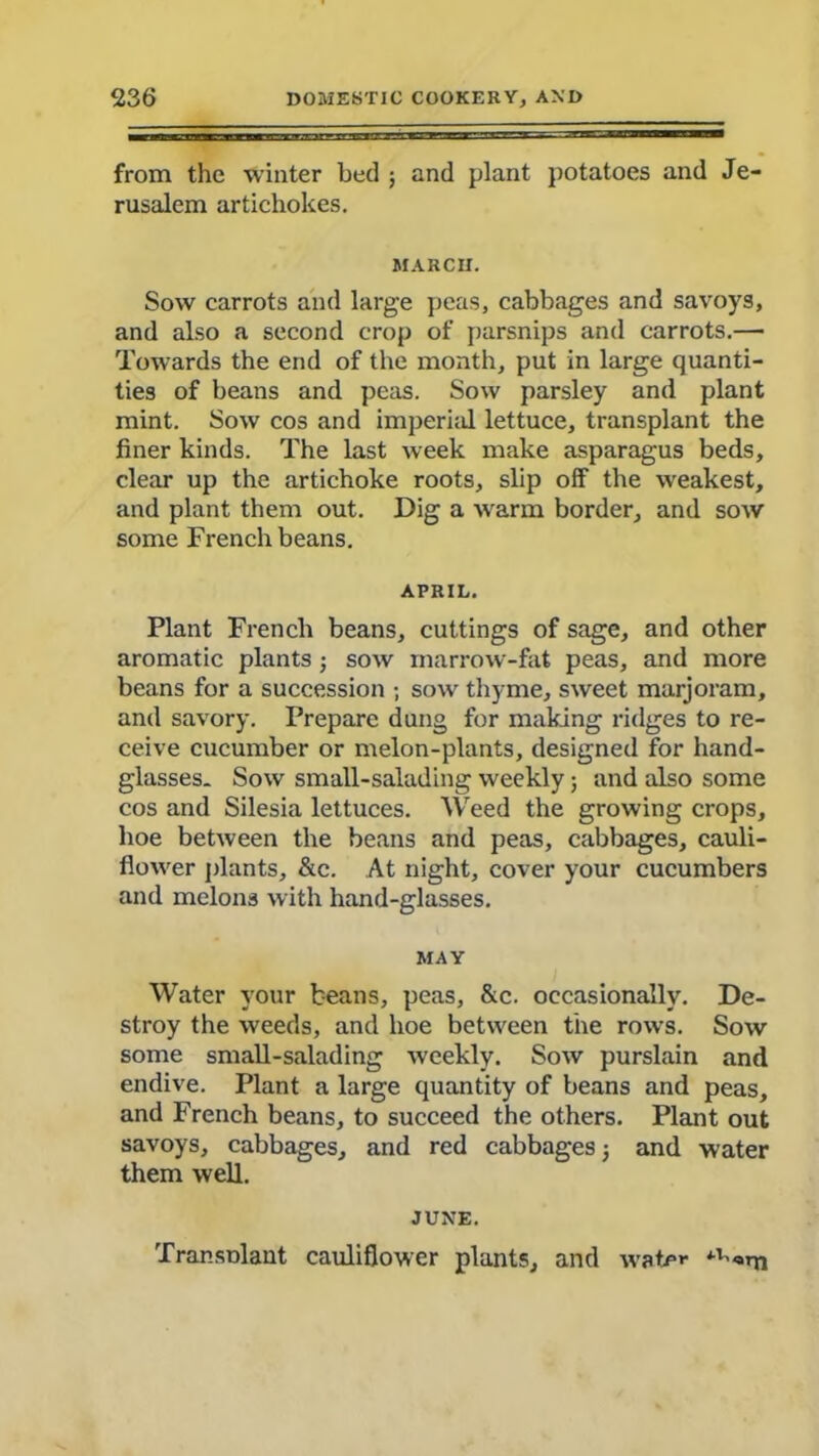from the winter bed ; and plant potatoes and Je- rusalem artichokes. MARCH. Sow carrots and large peas, cabbages and savoys, and also a second crop of parsnips and carrots.— Towards the end of the month, put in large quanti- ties of beans and peas. Sow parsley and plant mint. Sow cos and imperial lettuce, transplant the finer kinds. The last week make asparagus beds, clear up the artichoke roots, slip off the weakest, and plant them out. Dig a warm border, and sow some French beans. APRIL. Plant French beans, cuttings of sage, and other aromatic plants3 sow marrow-fat peas, and more beans for a succession ; sow thyme, sweet marjoram, and savory. Prepare dung for making ridges to re- ceive cucumber or melon-plants, designed for hand- glasses. Sow small-salading weekly; and also some cos and Silesia lettuces. Weed the growing crops, hoe between the beans and peas, cabbages, cauli- flower plants, &c. At night, cover your cucumbers and melons with hand-glasses. MAY Water your beans, peas, &c. occasionally. De- stroy the weeds, and hoe between the rows. Sow some small-salading weekly. Sow purslain and endive. Plant a large quantity of beans and peas, and French beans, to succeed the others. Plant out savoys, cabbages, and red cabbages 3 and water them well. JUNE. Transplant cauliflower plants, and wate**