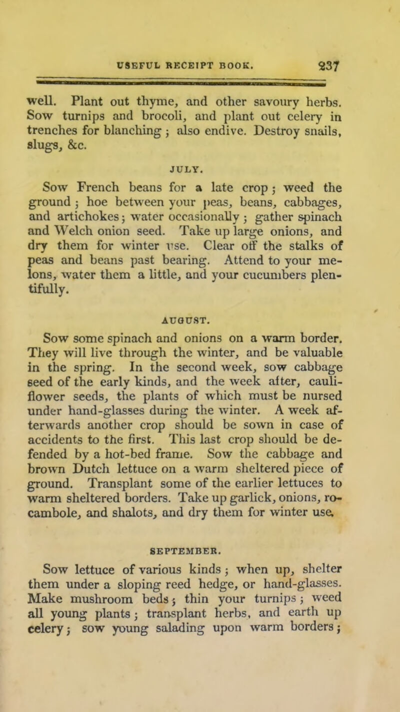 well. Plant out thyme, and other savoury herbs. Sow turnips and brocoli, and plant out celery in trenches for blanching ; also endive. Destroy snails, slugs, &c. JULY. Sow French beans for a late crop; weed the ground ; hoe between your peas, beans, cabbages, and artichokes; water occasionally ; gather spinach and Welch onion seed. Take up large onions, and dry them for winter use. Clear otf the stalks of peas and beans past bearing. Attend to your me- lons, water them a little, and your cucumbers plen- tifully. AUGUST. Sow some spinach and onions on a warm border. They will live through the winter, and be valuable in the spring. In the second week, sow cabbage seed of the early kinds, and the week alter, cauli- flower seeds, the plants of which must be nursed under hand-glasses during the winter. A week af- terwards another crop should be sown in case of accidents to the first. This last crop should be de- fended by a hot-bed frame. Sow the cabbage and brown Dutch lettuce on a warm sheltered piece of ground. Transplant some of the earlier lettuces to warm sheltered borders. Take up garlick, onions, ro- cambole, and shalots, and dry them for w'inter use. SEPTEMBER. Sow lettuce of various kinds; when up, shelter them under a sloping reed hedge, or hand-glasses. Make mushroom beds 5 thin your turnips; weed all young plants ; transplant herbs, and earth up celery; sow young salading upon warm borders;