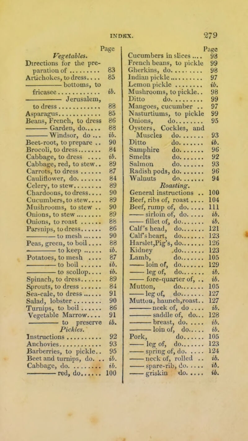 Page Vegetables. Directions for tire pre- paration of 83 Artichokes, to dress.... 85 bottoms, to fricasee ib. Jerusalem, to dress 88 Asparagus 85 Beans, French, to dress 86 Garden, do 88 Windsor, do... ib. Beet-root, to prepare .. 90 Brocoli, to dress 84 Cabbage, to dress .... ib. Cabbage, red, to stew.. 89 Carrots, to dress 87 Cauliflower, do 84 Celery, to stew 89 Chardoons, to dress.... 90 Cucumbers, to stew.... 89 Mushrooms, to stew .. 90 Onions, to stew 89 Onions, to roast 68 Parsnips, to dress 86 to mesh 90 Peas, green, to boil.... 88 - to keep ib. Potatoes, to mesh .... 87 to boil ib. to scollop.... ib. Spinach, to dress 89 Sprouts, to dress 84 Sea-cale, to dress 91 Salad, lobster 90 Turnips, to boil 86 Vegetable Marrow.... 91 to preserve ib. Pickles. ‘ Instructions 92 Anchovies 93 Barberries, to pickle.. 95 Beet and turnips, do. .. ib. Cabbage, do ib. red, do 100 Page Cucumbers in slices .... 98 French beans, to pickle 99 Gherkins, do 98 Indian pickle 97 Lemon pickle ib. Mushrooms, to pickle.. 98 Ditto do 99 Mangoes, cucumber .. 97 Nasturtiums, to pickle 99 Onions, do 95 Oysters, Cockles, and Muscles do 93 Ditto do ib. Samphire do 96 Smelts do 92 Salmon do 93 Radish pods, do 96 Walnuts do....... 94 Roasting. General instructions .. 100 Beef, ribs of, roast.... 104 Beef, rump of, do Ill sirloin of, do ib. fillet of, do ib. Calf’s head, do 121 CalFs heart, do 123 Harslet,Pig’s, do 126 Kidney .do 123 Lamb, do 105 —— loin of, do 129 leg of, do ib. fore-quarter of, .. ib. Mutton, do 105 leg of, do 127 Mutton, haunch,roast.. 127 neck of, do .... ib. saddle of, do... 128 breast, do ib. loin of, do ib. Pork, do 105 leg of, do 123 spring of, do 124 neck of, rolled .. ib. spare-rib, do ib. griskin <lo ib.