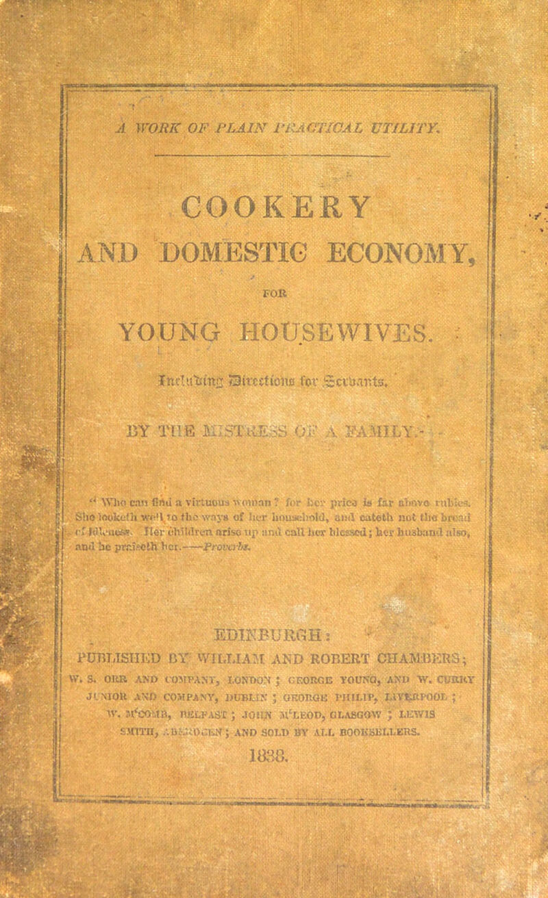 Kilt;® ■ - ■ iff A WORK OF PLAIN PRACTICAL UTILITY. COOKERY AND DOMESTIC ECONOMY, FOB YOUNG HOUSEWIVES. : IttcTu|fttt£ Sitctttone t'ov .Sciuarits. 15Y TH E fill ST REAS .05? A FAMILY.- <J Who can find a virtuous 'woman ? for i:er pvico ia far almvo t ubas. Site Inokefh vfo't to fHo way* of her household, and cateth not tha brand ■- of MleueM Her tihililren arise up unit call her blessed; her husband also, ami be praiseih bcr. Proverb!. tSx? 4™ EDIK PURGE: PUBLISHED BY' WILLIAM AND ROBERT CHAMBERS; W. S. ORU AND COMPANY, LONDON} UF.OItGE YOUNQ, AND W. CURRY JI.NIOU AND COMPANY, DUBLIN J OKORGK WIIUP. IAVtjdlPOOL ; tV. sVcO.IP, BELFAST; JOHN JlcLEOD, GLASGOW j LEWIS smith, .•.ii:.;..t)oi.N; and sold by all booksellers. 1888; Huavt*- mi pi mnm rJ(?fcSv &N;' ■ . x- .■irer ': ! • rT.