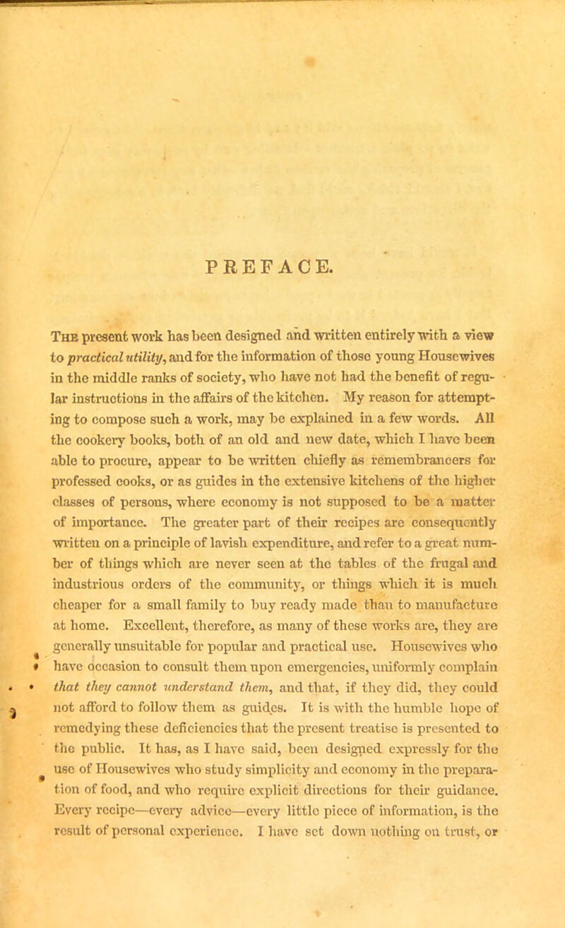 = PREFACE. The present work has been designed and written entirely with a view to practical utility, and for the information of those young Housewives in the middle ranks of society, who have not had the benefit of regu- lar instructions in the affairs of the kitchen. My reason for attempt- ing to compose such a work, may he explained in a few words. All the cookery books, both of an old and new date, which I have been able to procure, appear to be written chiefly as remembrancers for professed cooks, or as guides in the extensive kitchens of the higher classes of persons, where economy is not supposed to he a matter of importance. The greater part of their recipes are consequently written on a principle of lavish expenditure, and refer to a great num- ber of things which are never seen at the tables of the frugal and industrious orders of the community, or things which it is much cheaper for a small family to buy ready made than to manufacture at home. Excellent, therefore, as many of these works are, they are generally unsuitable for popular and practical use. Housewives who * have occasion to consult them upon emergencies, uniformly complain • • that they cannot understand them, and that, if they did, they could a not afford to follow them as guides. It is with the humble hope of remedying these deficiencies that the present treatise is presented to the public. It has, as I have said, been designed expressly for the use of Housewives who study simplicity and economy in the prepara- tion of food, and who require explicit directions for their guidance. Every recipe—every advice—every little piece of information, is the