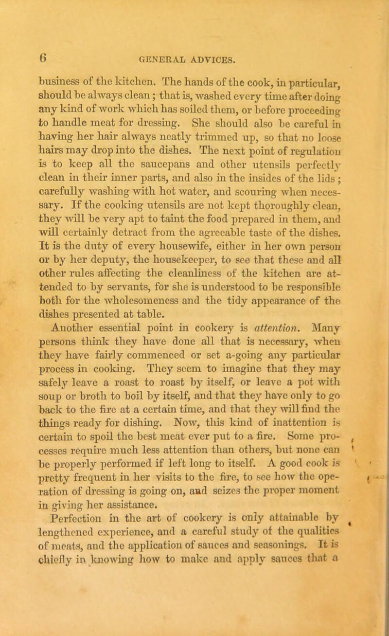 business of the kitchen. The hands of the cook, in particular, should he always clean; that is, washed every time after doing any kind of work which has soiled them, or before proceeding to handle meat for dressing. She should also he careful in having her hair always neatly trimmed up, so that no loose hairs may drop into the dishes. The next point of regulation is to keep all the saucepans and other utensils perfectly clean in their inner parts, and also ha the insides of the lids; carefully washing with hot water, and scouring when neces- sary. If the cooking utensils are not kept thoroughly clean, they will he very apt to taint the food prepared in them, and will certainly detract from the agreeable taste of the dishes. It is the duty of every housewife, either in her own person or by her deputy, the housekeeper, to see that these and all other lules affecting the cleanliness of the kitchen are at- tended to by servants, for she is understood to he responsible both for the wholesomeness and the tidy appearance of the dishes presented at table. Another essential point in cookery is attention. Many persons think they have done all that is necessary, when they have fairly commenced or set a-going any particular process hi cooking. They seem to imagine that they ma3r safely leave a roast to roast by itself, or leave a pot with soup or broth to boil by itself, and that they have only to go back to the fire at a certain time, and that they will find the things ready for dishing. Now, tills kind of inattention is certain to spoil the best meat ever put to a fire. Some pro- cesses require much less attention than others, hut none can be properly perfoimed if left long to itself. A good cook is pretty frequent in her visits to the fire, to see how the ope- ration of di'essing i3 going on, and seizes the proper moment in giving her assistance. Perfection in the art of cookery is only attainable by lengthened experience, and a careful study of the qualities of meats, and the application of sauces and seasonings. It is chiefly in knowing how to make and apply sauces that a
