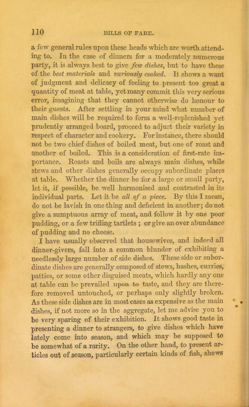 a few general rules upon these heads which are worth attend- ing to. In the case of dinners for a moderately numerous party, it is always best to give few dishes, hut to have these of the best materials and variously cooked. It shows a want of judgment and delicacy of feeling to present too great a quantity of meat at table, yet many commit this very serious error, imagining that they cannot otherwise do honour to their guests. After settling in your mind what number of main dishes will be required to form a well-replenished yet prudently arranged board, proceed to adjust their variety in respect of character and cookery. For instance, there should not be two chief dishes of boiled meat, but one of roast and another of boiled. This is a consideration of first-rate im- portance. Roasts and boils are always main dishes, while stews and other dishes generally occupy subordinate places at table. Whether the dinner be for a large or small party, let it, if possible, be well harmonised and contrasted in its individual parts. Let it be all of a piece. By this I mean, do not be lavish in one thing and deficient in another; do not give a sumptuous array of meat, and follow it by one poor pudding, or a few trifling tartlets ; or give an over abundance of pudding and no cheese. I have usually observed that housewives, and indeed all dinner-givers, fall into a common blunder of exhibiting a needlessly large number of side dishes. These side or subor- dinate dishes are generally composed of stews, hashes, curries, patties, or some other disguised meats, which hardly any one at table can be prevailed upon to taste, and they are there- fore removed untouched, or perhaps only slightly broken. As these side dishes are in most cases as expensive as the main dishes, if not more so in the aggregate, let me advise you to be very sparing of their exhibition. It shows good taste hi presenting a dinner to strangers, to give dishes which have lately come into season, and which may be supposed to be somewhat of a rarity. On the other hand, to present ar- ticles out of season, particularly certain kinds of fish, shows