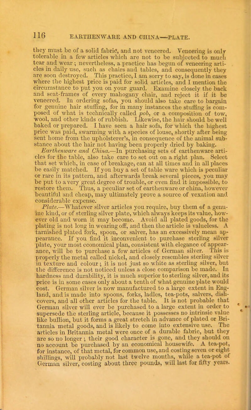 EARTHENWARE AND CHINA—PLATE. tlicy must be of a solid fabric, and not veneered. Veneering is only tolerable in a few articles which are not to be subjected to much tear and wear ; nevertheless, a practice has begun of veneering arti- cles in daily use, such as chairs and tables, and consequently they are soon destroyed. This practice, I am soxry to say, is done in cases where the highest price is paid for solid articles, and I mention the circumstance to put you on your guard. Examine closely the back and seat-frames of every mahogany chair, and reject it if it be veneered. In ordering sofas, you should also take care to bargain for genuine hair stuffing, for in many instances the stuffing is com- posed of what is technically called pob, or a composition of tow, wool, and other kinds of rubbish. Likewise, the hair should be well baked or prepared. I have seen a hair sofa, for which the highest price was paid, swarming with a species of louse, shortly after being sent home from the upholsterer’s, in consequence of the animal sub- stance about the hah- not having been properly dried by baking. Earthenware and China.—In purchasing sets of earthenware arti- cles for the table, also take care to set out on a right plan. Select that set which, in case of breakage, can at all times and in all places be easily matched. If you buy a set of table ware which is peculiar or rare in its pattern, and afterwards break several pieces, you may be put to a very great degree of trouble, or even find it impossible, to restore them. Thus, a peculiar set of earthenware or china, however beautiful and cheap, may ultimately prove a source of vexation and considerable expense. Plate.—Whatever silver articles you require, buy them of a genu- ine kind, or of sterling silver plate, which always keeps its value, how- ever old and worn it may become. Avoid all plated goods, for the plating is not long in wearing off, and then the article is valueless. A tarnished plated fork, spoon, or salver, has an excessively mean ap- pearance. If you find it inconvenient to purchase sterling silver plate, your most economical plan, consistent with elegance of appear- ance, will be to purchase a few7 articles of German silver. This is properly the metal called nickel, and closely resembles sterling silver in texture and colour; it is not just so white as sterling silver, but the difference is not noticed unless a close comparison be made. In hardness and durability, it is much superior to sterliug silver, and its price is in some cases only about a tenth of what genuine plate would cost. German silver is now manufactured to a large extent in Eng- land, and is made into spoons, forks, ladles, tea-pots, salvers, dish- covers, and all other articles for the table. It is not probable that German silver will ever be purchased to a large extent in order to supersede the sterling article, because it possesses no intrinsic value like bullion, but it forms a great stretch in advance of plated or Bri- tannia metal goods, and is likely to come into extensive use. The articles in Britannia metal were once of a durable fabric, but they are so no longer; their good character is gone, and they should on no account be purchased by an economical housewife. A tea-pot, for instance, of that metal, for common use, and cost iug seven or eight shillings, will probably not last twelve months, while a tea-pot of German silver, costing about three pounds, will last for fifty years.