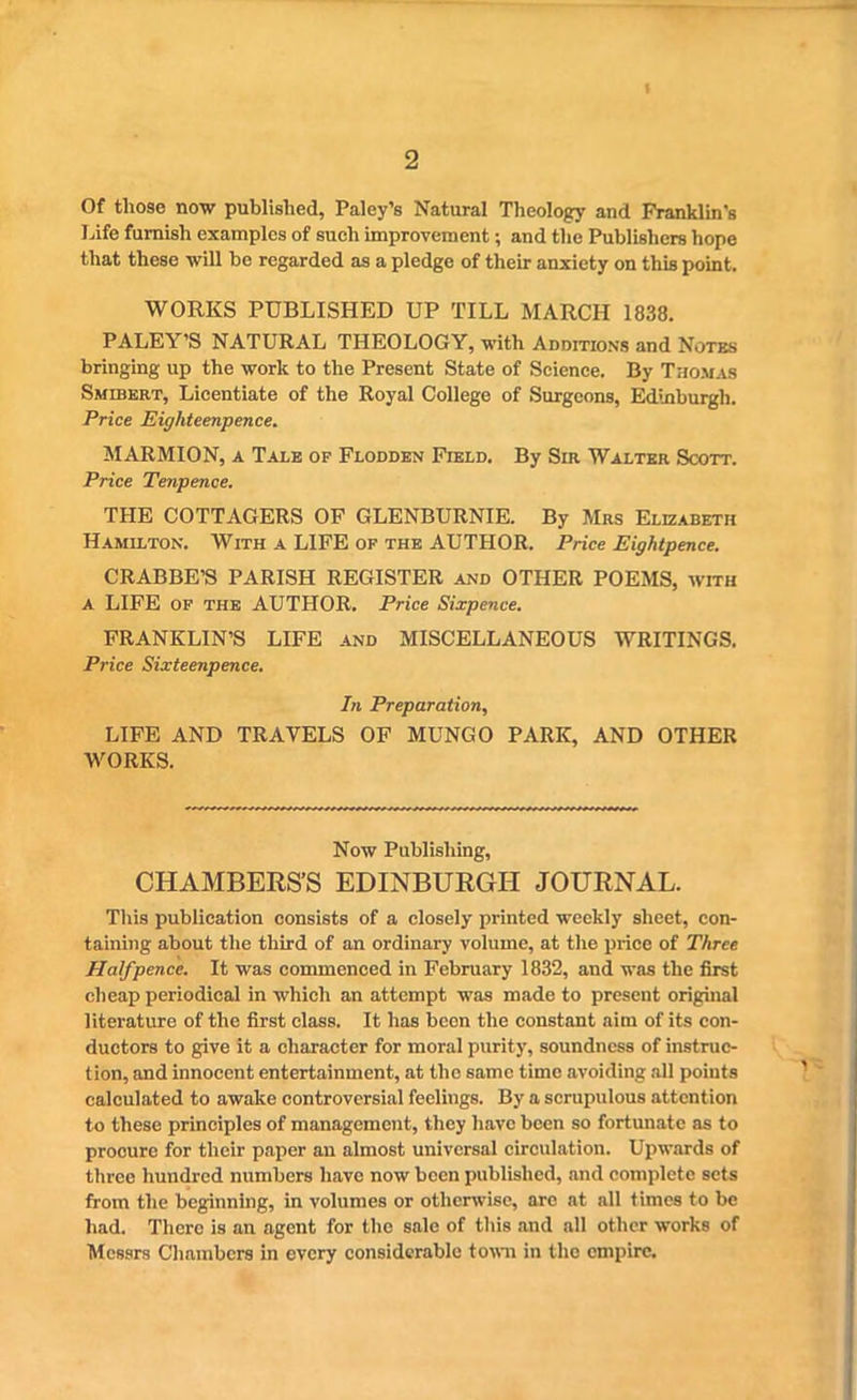 2 Of those now published, Paley’s Natural Theology and Franklin’s Life furnish examples of sueli improvement; and the Publishers hope that these will be regarded as a pledge of their anxiety on this point. WORKS PUBLISHED UP TILL MARCH 1838. PALEY’S NATURAL THEOLOGY, with Additions and Notes bringing up the work to the Present State of Science. By Thomas Smibert, Licentiate of the Royal College of Surgeons, Edinburgh. Price Eighteenpence. MARMION, a Tale op Flodden Field. By Sir Walter Scott. Price Tenpence. THE COTTAGERS OF GLENBURNIE. By Mrs Elizabeth Hamilton. With a LIFE op the AUTHOR. Price Eightpence. CRABBE’S PARISH REGISTER and OTHER POEMS, with a LIFE of the AUTHOR. Price Sixpence. FRANKLIN’S LIFE and MISCELLANEOUS WRITINGS. Price Sixteenpence. In Preparation, LIFE AND TRAVELS OF MUNGO PARK, AND OTHER WORKS. Now Publishing, CHAMBERS’S EDINBURGH JOURNAL. This publication consists of a closely printed weekly sheet, con- taining about the third of an ordinary volume, at the price of Three Halfpence. It was commenced in February 1832, and was the first cheap periodical in which an attempt was made to present original literature of the first class. It has been the constant aim of its con- ductors to give it a character for moral purity, soundness of instruc- tion, and innocent entertainment, at the same time avoiding all points calculated to awake controversial feelings. By a scrupulous attention to these principles of management, they have been so fortunate as to procure for their paper an almost universal circulation. Upwards of three hundred numbers have now been published, and complete sets from the beginning, in volumes or otherwise, arc at all times to be had. There is an agent for the sale of this and all other works of Messrs Chambers in every considerable town in the empire.