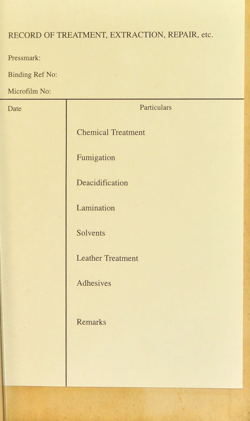 RECORD OF TREATMENT, EXTRACTION, REPAIR, etc. Pressmark: Binding Ref No: Microfilm No: Date Particulars Chemical Treatment Fumigation Deacidification Lamination Solvents Leather Treatment Adhesives Remarks