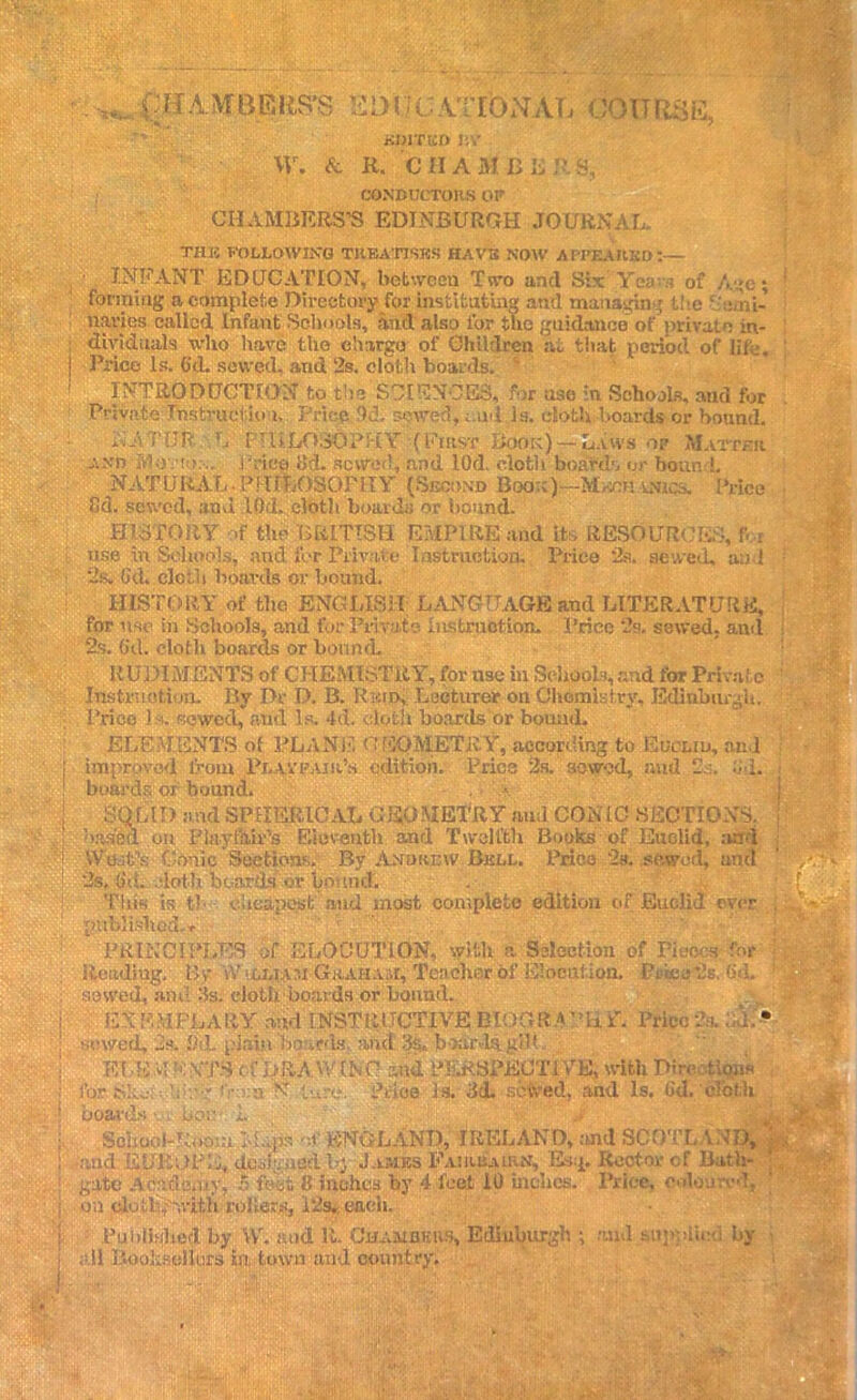 .. AMBER,S’S 1Ei>l jc.VTl’ONATi COURSE, KDITKD !;V \V. & R. CHAMBERS, CONDUCTORS OR CH.AMBERS’S EDINBURGH JOURNAL. the following treatises have now appeared:— INFANT EDUCATION, between Two anti Six Yea n of Age; forming a complete Directory for instituting and managing the ‘ Ami- navies called. Infant Schools, and also for the guidance of private in- dividuals who have the charge of Children at that period of life. Price Is. G'd. sewed, and 2s. cloth boards. INTRODUCTION to the SCIENCES,* for use in Schools, and for Private Thstructio i. Price U. sowed, t.ud is. cloth boards or bound. AATUR L PHILOSOPHY (First Book) — Laws of Matter and Motion. Price lid. sewed, and lOd. clotli boards or bound. NAT URAL • P! I i fcOSOPHY (Second Boor )—Mrch uncs. Price Cd. sewed, and I0d. cloth boards or bound. HISTORY if the BRITISH EMPIRE and its RESOURCES, f.,r use in Schools, and for Private Instruction. Price 2a, sewed, and 2s. (id. cloth boards or bound. HISTORY of the ENGLISH; LANGUAGE and LITERATURE, for nse in Schools, and for Private Instruction. Price 2s. sewed, and 2s. O'd. cloth boards or bound. RUDIMENTS of CHEMISTRY, for use in Schools, and ibr Private Instruction. By Dr D. B. Rum, Lecturer on Chemistry, Edinburgh. Prico is. sowed, and Is. 4d. cloth boards or bound. ELEMENTS of PLANE GEOMETRY,according to Euclid, and improved from Plavrair’s edition. Price 2s. sowed, and 2s. .'id. boards of bound. SOLID and SPHERICAL GEOMETRY aud CONIC SECTIONS, based on Play fin’s Eleventh and Twelfth Books of Euclid, and W'bit’s Conic Sections. By Andrew Bull. Prico 2s. sewed, and 2s. Gii. cloth boar'is or bound. This is tb cheapest and most complete edition of Euclid ever published,* ‘ ' ' PRINCIPLES of ELOCUTION, with a Selection of Pieces for Reading, By* vV>Li,iAr.i Gkahaal, Teacher of Eiocui ion. Prbeo*2s. (id. sewed, ami As. cloth boards or bound. EXFMPLA RY and lNSTRi JCTIVE; BIOGR A PHY. Prie< sewed, 2s. lid. plain boards, and 3s. boards gilf El-EMn:\TS t f‘X>RAW(NC and PERSPECTIVE, with Directive for.She: b .-g t - a NT.dure. Price is. 3d. setved. and Is. Gd. cloth boards • bor 1. $ School-Ibio;;; M..ps oi' ENGLAND, IRELAND, and SCOTLAN . and EUROPE, duMgncA l>} Jambs Fajrrairn, I*kp Rector cf Bath- gate Academy, 5 feet 8 inches by 4 feet 10 inches. Price, coloured, on clutb.'witli rollers, Pis* eaeli. Published by vYr. mid it. Chamukiw, Edinburgh ; mid supplied by all Boohselitos in, town aud country.