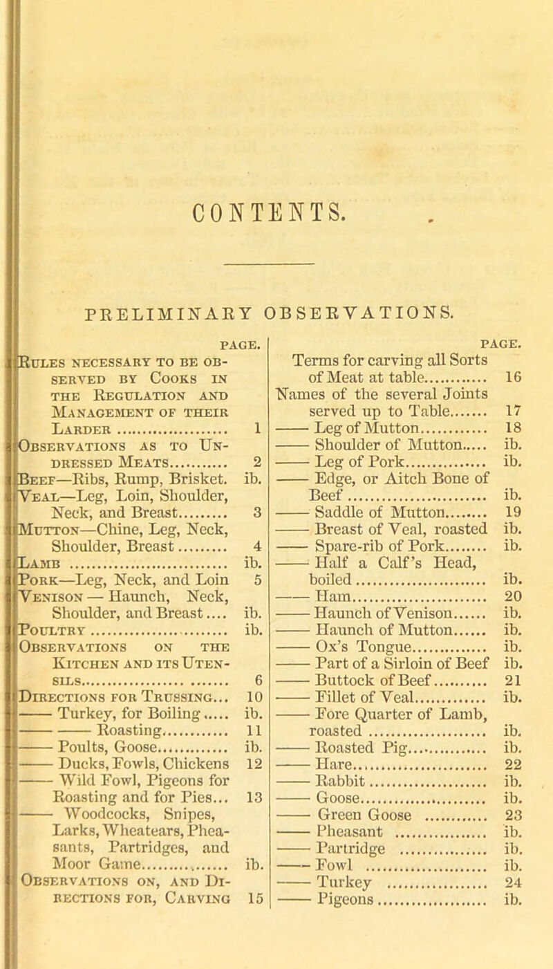 CONTENTS PRELIMINARY OBSERVATIONS. PAGE. Rules necessary to be ob- served by Cooks in the Regulation and Management of their Larder 1 Observations as to Un- dressed Meats 2 IlBeef—Ribs, Rump, Brisket, ib. Veal—Leg, Loin, Shoulder, Neck, and Breast 3 HMutton—Chine, Leg, Neck, Shoulder, Breast 4 Lamb ib. Pork—Leg, Neck, and Loin 5 Venison — Haunch, Neck, Shoulder, and Breast.... ib. Poultry ib. Observations on the Kitchen and its Uten- sils 6 Directions for Trussing... 10 Turkey, for Boiling ib. Roasting 11 Poults, Goose ib. Ducks, Fowls, Chickens 12 Wild Fowl, Pigeons for Roasting and for Pies... 13 Woodcocks, Snipes, Larks, Wheatears, Phea- sants, Partridges, and Moor Game ib. Observations on, and Di- rections for, Carving 15 PAGE. Terms for carving all Sorts of Meat at table 16 Names of the several Joints served up to Table 17 Leg of Mutton 18 Shoulder of Mutton ib. Leg of Pork ib. Edge, or Aitch Bone of Beef ib. Saddle of Mutton 19 Breast of Veal, roasted ib. Spare-rib of Pork ib. Half a Calf’s Head, boiled ib. Ham 20 Haunch of Venison ib. Haunch of Mutton ib. Ox’s Tongue ib. Part of a Sirloin of Beef ib. Buttock of Beef 21 Fillet of Veal ib. Fore Quarter of Lamb, roasted ib. Roasted Pig ib. Hare 22 Rabbit ib. Goose ib. Green Goose 23 Pheasant ib. Partridge ib. Fowl ib. Turkey 24 Pigeons ib.