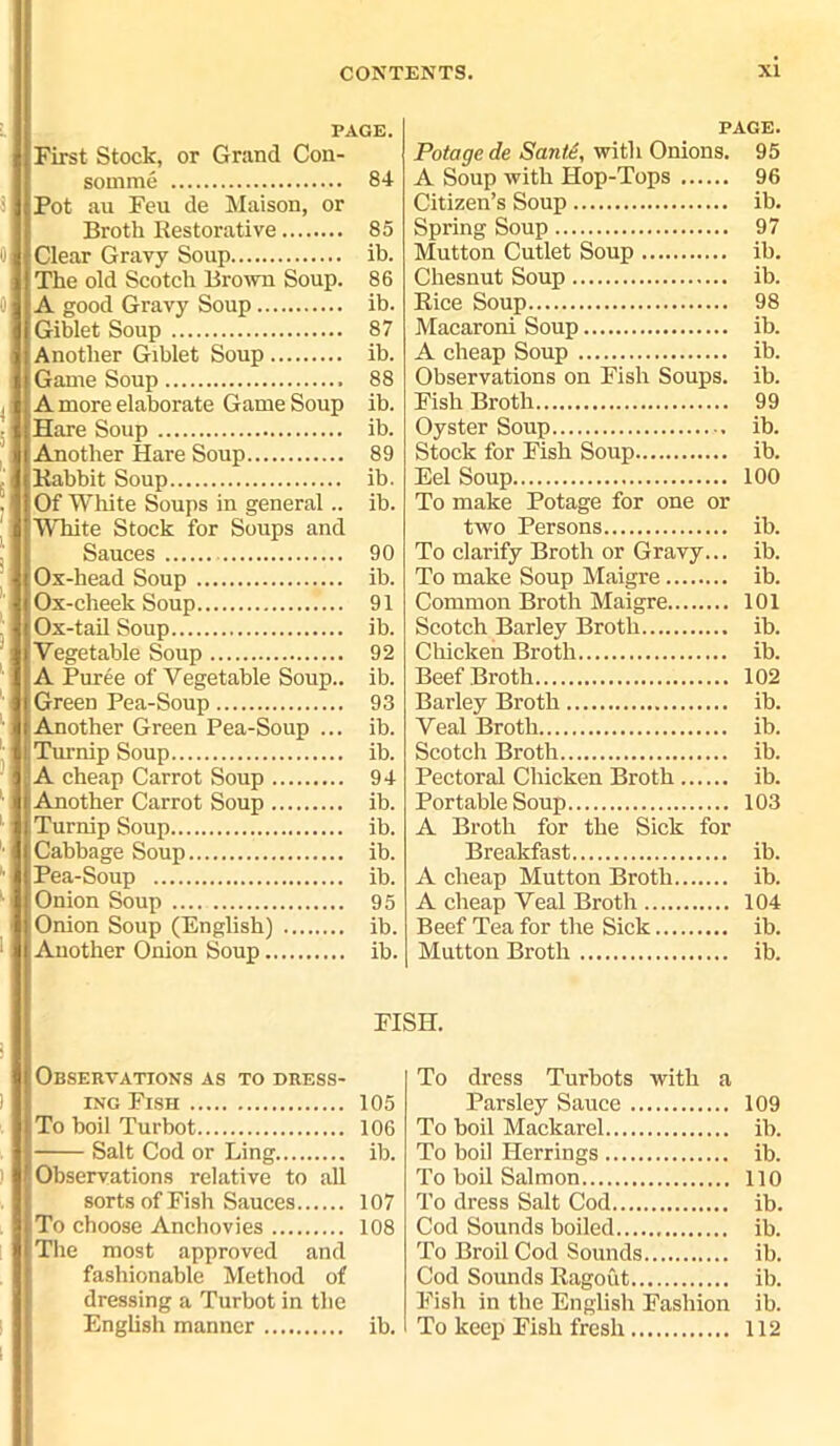 PAGE. First Stock, or Grand Con- somme 84 Pot ail Feu de Maison, or Broth Restorative 85 Clear Gravy Soup ib. The old Scotch Brown Soup. 86 A good Gravy Soup ib. Giblet Soup 87 Another Giblet Soup ib. Game Soup 88 A more elaborate Game Soup ib. Hare Soup ib. Another Hare Soup 89 Rabbit Soup ib. Of White Soups in general.. ib. White Stock for Soups and Sauces 90 Ox-head Soup ib. Ox-cheek Soup 91 Ox-tail Soup ib. Vegetable Soup 92 A Puree of Vegetable Soup., ib. Green Pea-Soup 93 Another Green Pea-Soup ... ib. Turnip Soup ib. A cheap Carrot Soup 94 Another Carrot Soup ib. Turnip Soup ib. Cabbage Soup ib. Pea-Soup ib. Onion Soup 95 Onion Soup (English) ib. Another Onion Soup ib. Observations as to dress- ing Fish 105 To boil Turbot 106 Salt Cod or Ling ib. Observations relative to all sorts of Fish Sauces 107 To choose Anchovies 108 The most approved and fashionable Method of dressing a Turbot in the English manner ib. PAGE. Potage de Smite, with Onions. 95 A Soup with Hop-Tops 96 Citizen’s Soup ib. Spring Soup 97 Mutton Cutlet Soup ib. Chesnut Soup ib. Rice Soup 98 Macaroni Soup ib. A cheap Soup ib. Observations on Fish Soups, ib. Fish Broth 99 Oyster Soup ib. Stock for Fish Soup ib. Eel Soup 100 To make Potage for one or two Persons ib. To clarify Broth or Gravy... ib. To make Soup Maigre ib. Common Broth Maigre 101 Scotch Barley Broth ib. Chicken Broth ib. Beef Broth 102 Barley Broth ib. Veal Broth ib. Scotch Broth ib. Pectoral Chicken Broth ib. Portable Soup 103 A Broth for the Sick for Breakfast ib. A cheap Mutton Broth ib. A cheap Veal Broth 104 Beef Tea for the Sick ib. Mutton Broth ib. To dress Turbots with a Parsley Sauce 109 To boil Mackarel ib. To boil Herrings ib. To boil Salmon 110 To dress Salt Cod ib. Cod Sounds boiled ib. To Broil Cod Sounds ib. Cod Sounds Ragout ib. Fish in the English Fashion ib. To keep Fish fresh 112