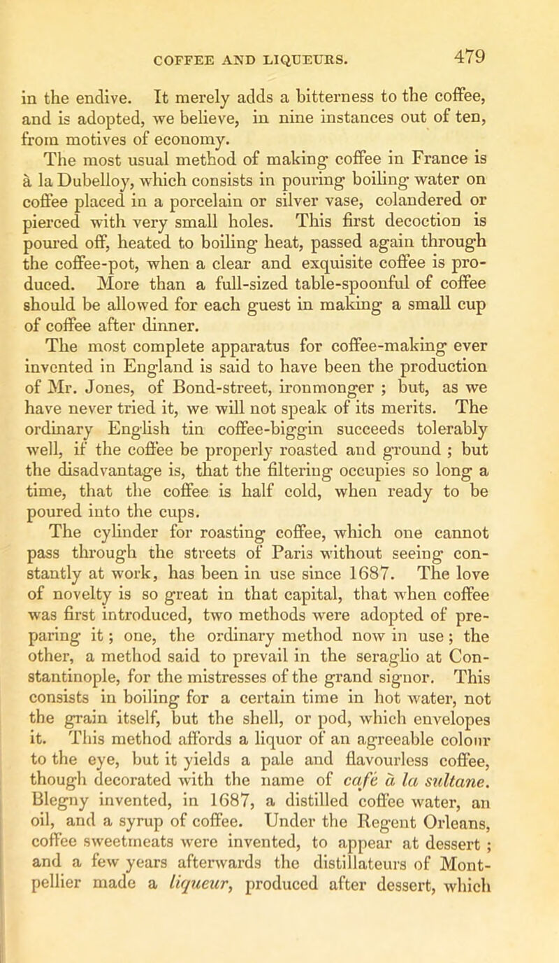 in the endive. It merely adds a bitterness to the coffee, and is adopted, we believe, in nine instances out of ten, from motives of economy. The most usual method of making coffee in France is a la Dubelloy, which consists in pouring boiling water on coffee placed in a porcelain or silver vase, colandered or pierced with very small holes. This first decoctioD is poured off, heated to boiling heat, passed again through the coffee-pot, when a clear and exquisite coffee is pro- duced. More than a full-sized table-spoonful of coffee should be allowed for each guest in making a small cup of coffee after dinner. The most complete apparatus for coffee-making ever invented in England is said to have been the production of Mr. Jones, of Bond-street, ironmonger ; but, as we have never tried it, we will not speak of its merits. The ordinary English tin coffee-biggin succeeds tolerably well, if the coffee be properly roasted and ground ; but the disadvantage is, that the filtering occupies so long a time, that the coffee is half cold, when ready to be poured into the cups. The cylinder for roasting coffee, which one cannot pass through the streets of Paris without seeing con- stantly at work, has been in use since 1687. The love of novelty is so great in that capital, that when coffee was first introduced, two methods were adopted of pre- paring it; one, the ordinary method now in use; the other, a method said to prevail in the seraglio at Con- stantinople, for the mistresses of the grand signor. This consists in boiling for a certain time in hot water, not the grain itself, but the shell, or pod, which envelopes it. This method affords a liquor of an agreeable colour to the eye, but it yields a pale and flavourless coffee, though decorated with the name of cafe a la sultane. Blegny invented, in 1687, a distilled coffee water, an oil, and a syrup of coffee. Under the Regent Orleans, coffee sweetmeats were invented, to appear at dessert ; and a few years afterwards the distillateurs of Mont- pellier made a liqueur, produced after dessert, which
