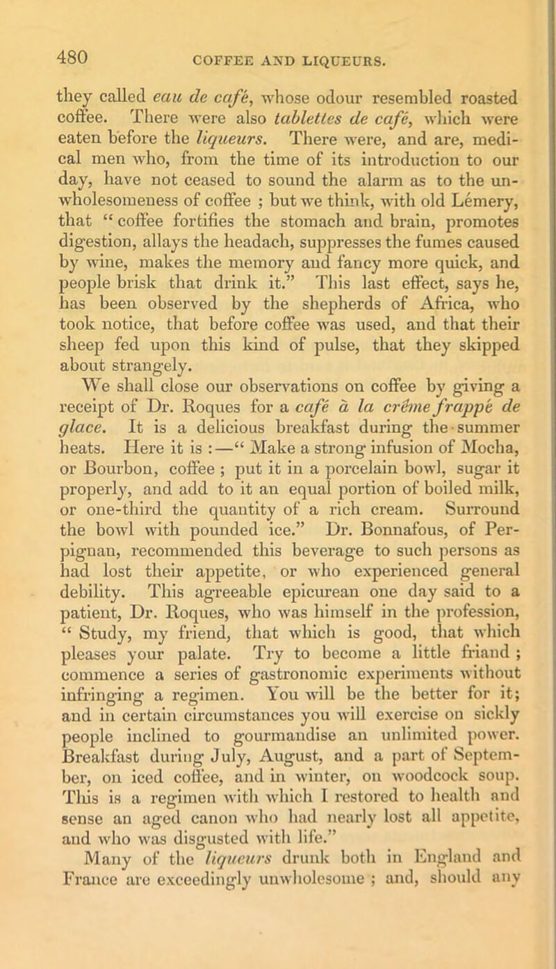 they called eau tie cafe, whose odour resembled roasted coffee. There were also tabletlcs de cafe, which were eaten before the liqueurs. There were, and are, medi- cal men who, from the time of its introduction to our day, have not ceased to sound the alarm as to the un- wholesomeness of coffee ; but we think, with old Lemery, that “ coffee fortifies the stomach and brain, promotes digestion, allays the headach, suppresses the fumes caused by wine, makes the memory and fancy more quick, and people brisk that drink it.” This last effect, says he, has been observed by the shepherds of Africa, who took notice, that before coffee was used, and that their sheep fed upon this kind of pulse, that they skipped about strangely. We shall close our observations on coffee by giving a receipt of Dr. Roques for a ccfe a la creme frapp'e de glace. It is a delicious breakfast during the summer heats. Here it is :—“ Make a strong infusion of Mocha, or Bourbon, coffee ; put it in a porcelain bowl, sugar it properly, and add to it an equal portion of boiled milk, or one-third the quantity of a rich cream. Surround the bowl with pounded ice.” Dr. Bonnafous, of Per- pignan, recommended this beverage to such persons as had lost their appetite, or who experienced general debility. This agreeable epicurean one day said to a patient, Dr. Roques, who was himself in the profession, “ Study, my friend, that which is good, that which pleases your palate. Try to become a little friand ; commence a series of gastronomic experiments without infringing a regimen. You will be the better for it; and in certain circumstances you will exercise on sickly people inclined to gourmandise an unlimited power. Breakfast during July, August, and a part ot Septem- ber, on iced coffee, and in winter, on woodcock soup. Tins is a regimen with which I restored to health and sense an aged canon who had nearly lost all appetite, and who was disgusted with life.” Many of the liqueurs drunk both in England and France are exceedingly unwholesome ; and, should any