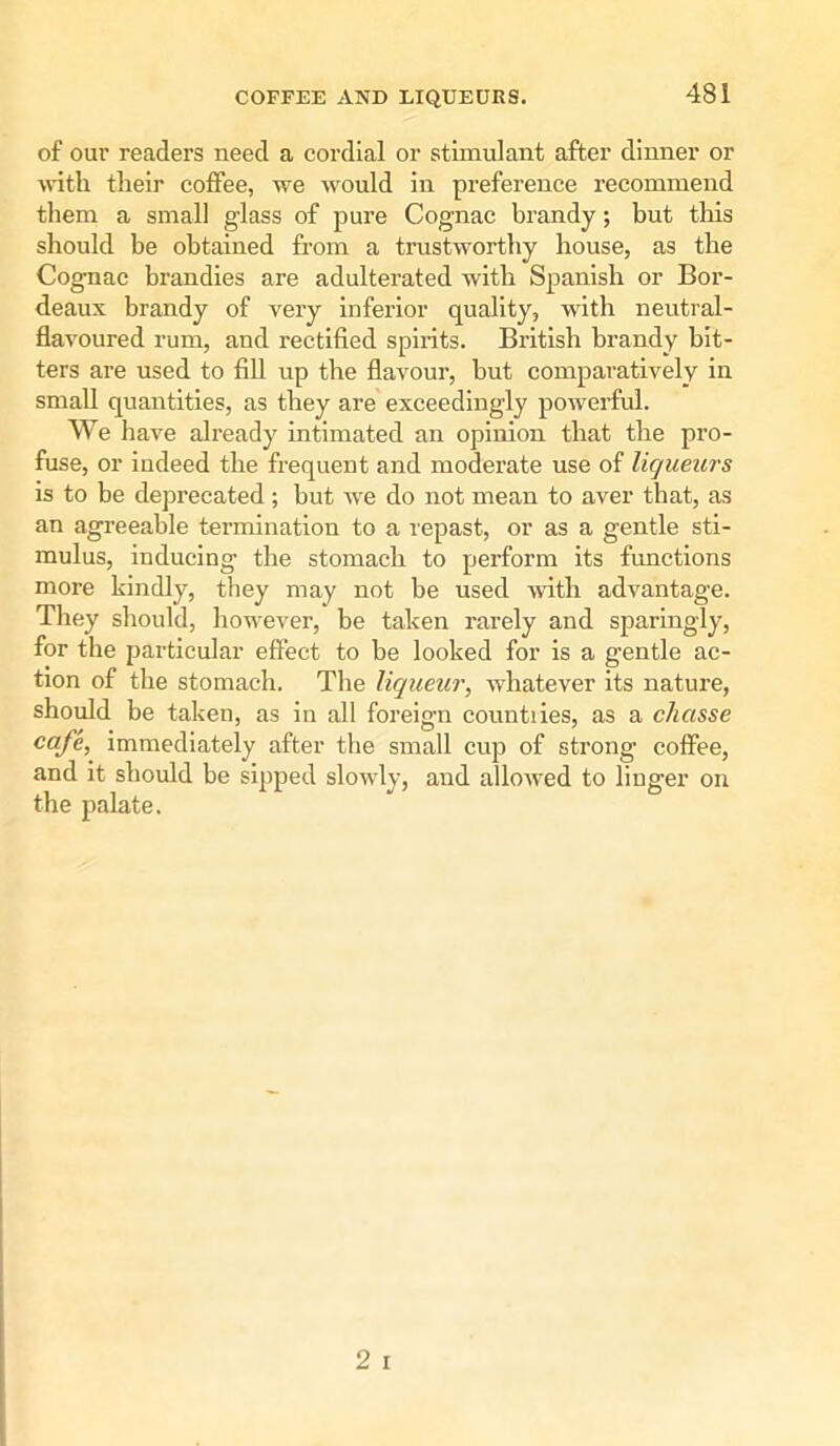 of our readers need a cordial or stimulant after dinner or with their coffee, we would in preference recommend them a small glass of pure Cognac brandy; but this should be obtained from a trustworthy house, as the Cognac brandies are adulterated with Spanish or Bor- deaux brandy of very inferior quality, with neutral- flavoured rum, and rectified spirits. British brandy bit- ters are used to fill up the flavour, but comparatively in small quantities, as they are exceedingly powerful. We have already intimated an opinion that the pro- fuse, or indeed the frequent and moderate use of liqueurs is to be deprecated ; but we do not mean to aver that, as an agreeable termination to a repast, or as a gentle sti- mulus, inducing the stomach to perform its functions more kindly, they may not be used with advantage. They should, however, be taken rarely and sparingly, for the particular effect to be looked for is a gentle ac- tion of the stomach. The liqueur, whatever its nature, should be taken, as in all foreign countries, as a chcisse cafe, immediately after the small cup of strong coffee, and it should be sipped slowly, and allowed to linger on the palate.