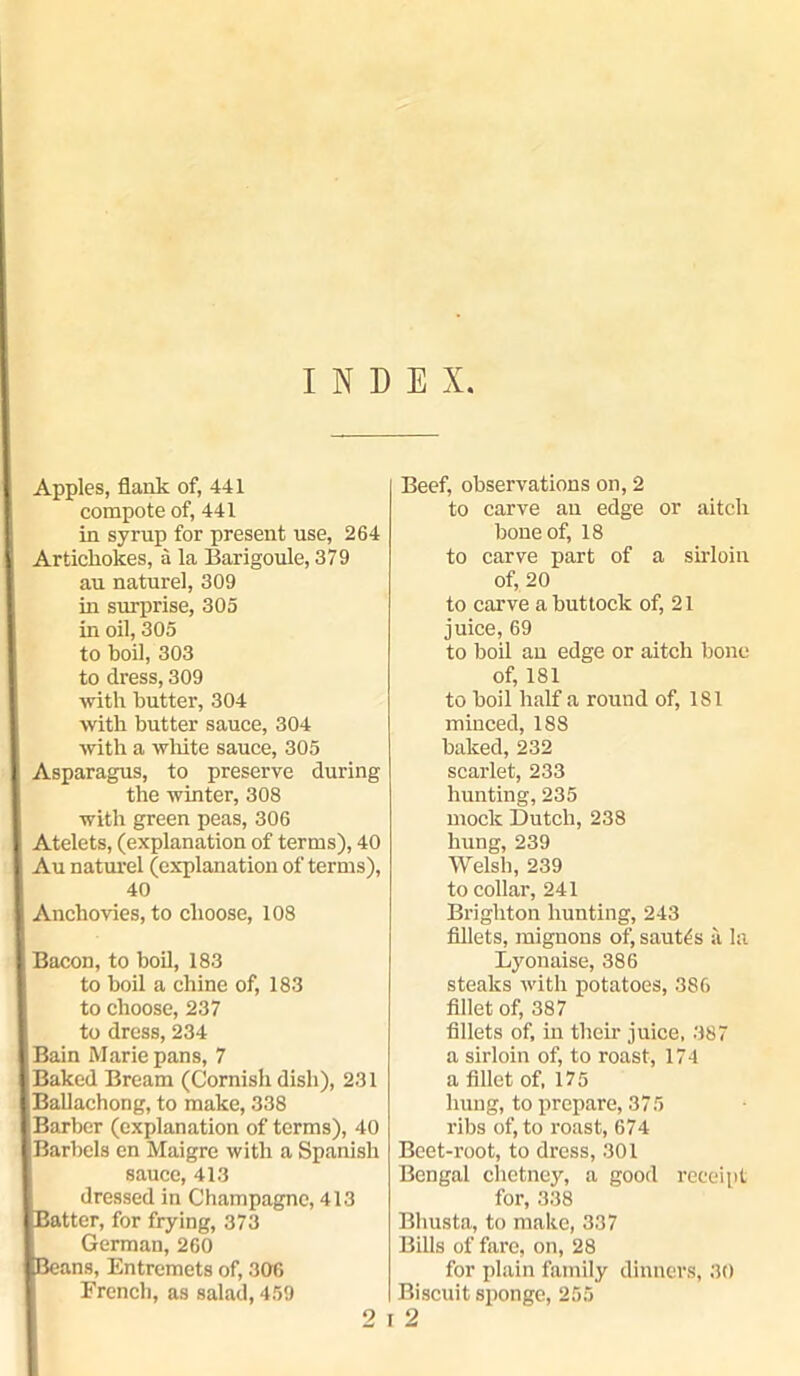 INDEX Apples, flank of, 441 compote of, 441 in syrup for present use, 264 Artichokes, a la Barigoule, 379 au nature], 309 in surprise, 305 in oil, 305 to boil, 303 to dress, 309 with butter, 304 with butter sauce, 304 with a white sauce, 305 Asparagus, to preserve during the winter, 308 with green peas, 306 Atelets, (explanation of terms), 40 Au naturel (explanation of terms), 40 Anchovies, to choose, 108 Bacon, to boil, 183 to boil a chine of, 183 to choose, 237 to dress, 234 Bain Marie pans, 7 Baked Bream (Cornish dish), 231 Ballachong, to make, 338 Barber (explanation of terms), 40 Barbels en Maigre with a Spanish sauce, 413 dressed in Champagne, 413 atter, for frying, 373 German, 260 ans, Entremets of, 306 Beef, observations on, 2 to carve au edge or aitch bone of, 18 to carve part of a sirloin of, 20 to carve a buttock of, 21 juice, 69 to boil an edge or aitch bone of, 181 to boil half a round of, 181 minced, 188 baked, 232 scarlet, 233 hunting, 235 mock Dutch, 238 hung, 239 Welsh, 239 to collar, 241 Brighton hunting, 243 fillets, mignons of, sautes a la Lyonaise, 386 steaks with potatoes, 386 fillet of, 387 fillets of, in their juice, 387 a sirloin of, to roast, 174 a fillet of, 175 hung, to prepare, 375 ribs of, to roast, 674 Beet-root, to dress, 301 Bengal chetncy, a good receipt for, 338 Bhusta, to make, 337 Bills of fare, on, 28 for plain family dinners, 30